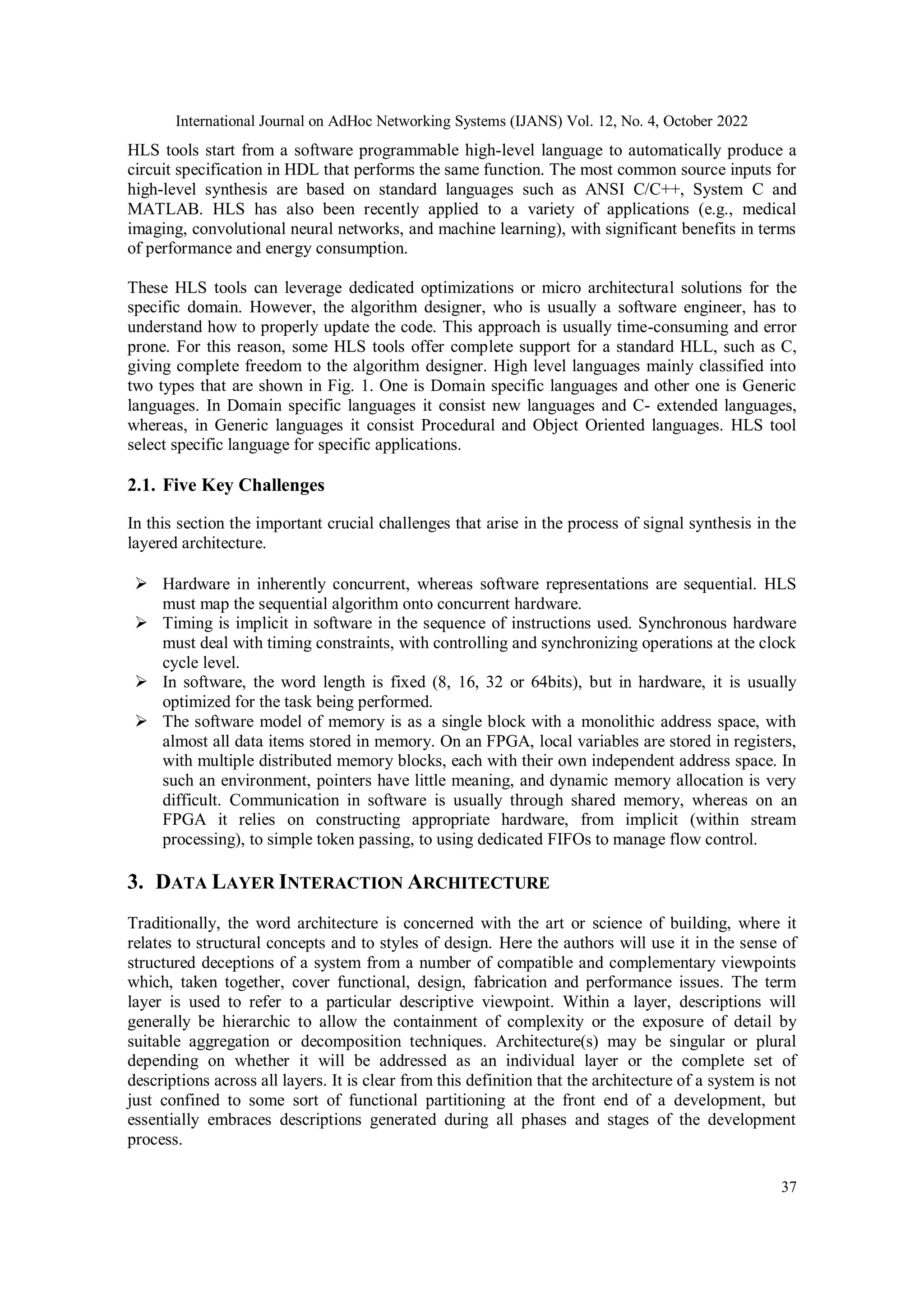 International Journal on AdHoc Networking Systems (IJANS) Vol. 12, No. 4, October 2022 37 HLS tools start from a software programmable high-level language to automatically produce a circuit specification in HDL that performs the same function. The most common source inputs for high-level synthesis are based on standard languages such as ANSI C/C++, System C and MATLAB. HLS has also been recently applied to a variety of applications (e.g., medical imaging, convolutional neural networks, and machine learning), with significant benefits in terms of performance and energy consumption. These HLS tools can leverage dedicated optimizations or micro architectural solutions for the specific domain. However, the algorithm designer, who is usually a software engineer, has to understand how to properly update the code. This approach is usually time-consuming and error prone. For this reason, some HLS tools offer complete support for a standard HLL, such as C, giving complete freedom to the algorithm designer. High level languages mainly classified into two types that are shown in Fig. 1. One is Domain specific languages and other one is Generic languages. In Domain specific languages it consist new languages and C- extended languages, whereas, in Generic languages it consist Procedural and Object Oriented languages. HLS tool select specific language for specific applications. 2.1. Five Key Challenges In this section the important crucial challenges that arise in the process of signal synthesis in the layered architecture.  Hardware in inherently concurrent, whereas software representations are sequential. HLS must map the sequential algorithm onto concurrent hardware.  Timing is implicit in software in the sequence of instructions used. Synchronous hardware must deal with timing constraints, with controlling and synchronizing operations at the clock cycle level.  In software, the word length is fixed (8, 16, 32 or 64bits), but in hardware, it is usually optimized for the task being performed.  The software model of memory is as a single block with a monolithic address space, with almost all data items stored in memory. On an FPGA, local variables are stored in registers, with multiple distributed memory blocks, each with their own independent address space. In such an environment, pointers have little meaning, and dynamic memory allocation is very difficult. Communication in software is usually through shared memory, whereas on an FPGA it relies on constructing appropriate hardware, from implicit (within stream processing), to simple token passing, to using dedicated FIFOs to manage flow control. 3. DATA LAYER INTERACTION ARCHITECTURE Traditionally, the word architecture is concerned with the art or science of building, where it relates to structural concepts and to styles of design. Here the authors will use it in the sense of structured deceptions of a system from a number of compatible and complementary viewpoints which, taken together, cover functional, design, fabrication and performance issues. The term layer is used to refer to a particular descriptive viewpoint. Within a layer, descriptions will generally be hierarchic to allow the containment of complexity or the exposure of detail by suitable aggregation or decomposition techniques. Architecture(s) may be singular or plural depending on whether it will be addressed as an individual layer or the complete set of descriptions across all layers. It is clear from this definition that the architecture of a system is not just confined to some sort of functional partitioning at the front end of a development, but essentially embraces descriptions generated during all phases and stages of the development process. 