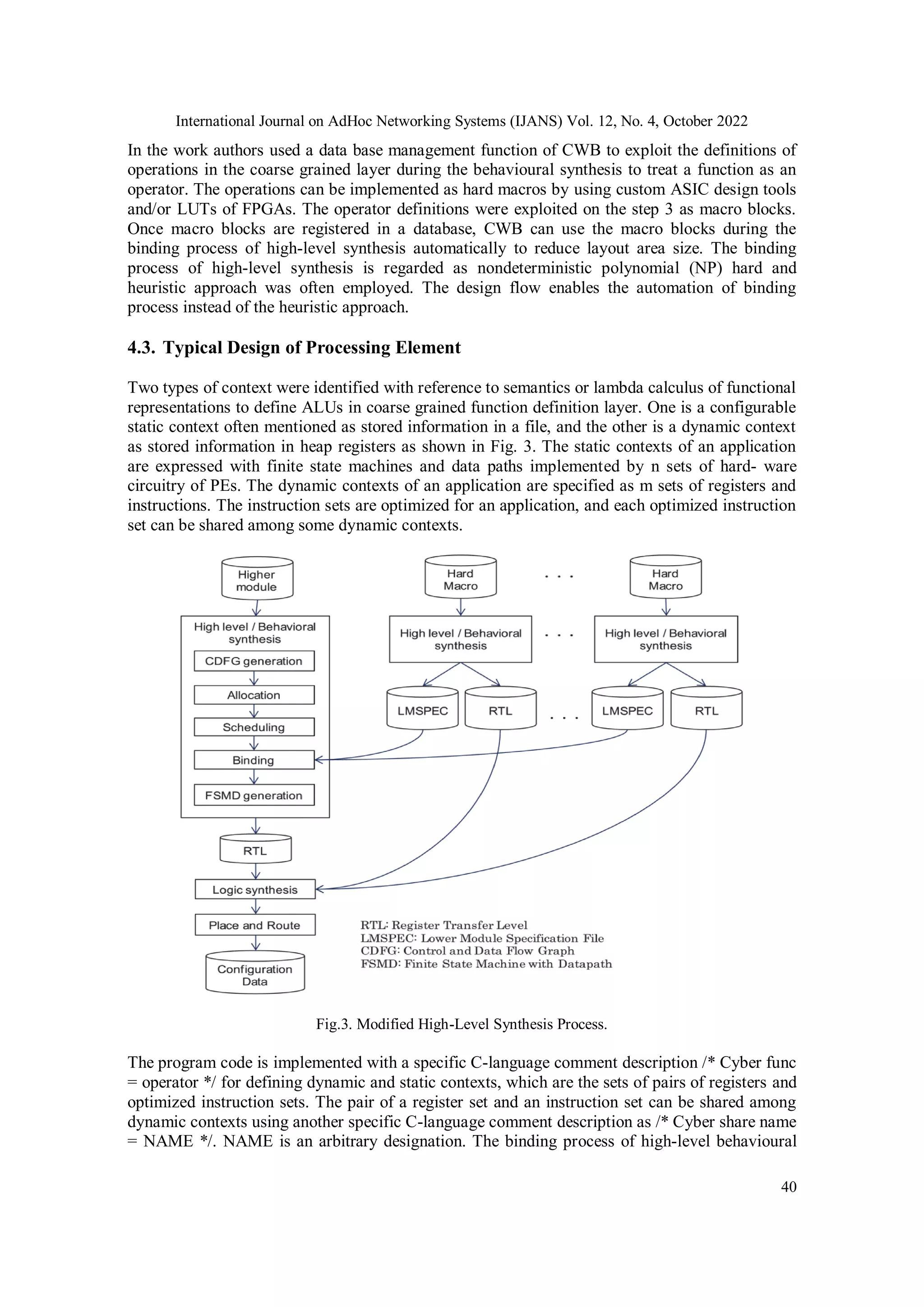 International Journal on AdHoc Networking Systems (IJANS) Vol. 12, No. 4, October 2022 40 In the work authors used a data base management function of CWB to exploit the definitions of operations in the coarse grained layer during the behavioural synthesis to treat a function as an operator. The operations can be implemented as hard macros by using custom ASIC design tools and/or LUTs of FPGAs. The operator definitions were exploited on the step 3 as macro blocks. Once macro blocks are registered in a database, CWB can use the macro blocks during the binding process of high-level synthesis automatically to reduce layout area size. The binding process of high-level synthesis is regarded as nondeterministic polynomial (NP) hard and heuristic approach was often employed. The design flow enables the automation of binding process instead of the heuristic approach. 4.3. Typical Design of Processing Element Two types of context were identified with reference to semantics or lambda calculus of functional representations to define ALUs in coarse grained function definition layer. One is a configurable static context often mentioned as stored information in a file, and the other is a dynamic context as stored information in heap registers as shown in Fig. 3. The static contexts of an application are expressed with finite state machines and data paths implemented by n sets of hard- ware circuitry of PEs. The dynamic contexts of an application are specified as m sets of registers and instructions. The instruction sets are optimized for an application, and each optimized instruction set can be shared among some dynamic contexts. Fig.3. Modified High-Level Synthesis Process. The program code is implemented with a specific C-language comment description /* Cyber func = operator */ for defining dynamic and static contexts, which are the sets of pairs of registers and optimized instruction sets. The pair of a register set and an instruction set can be shared among dynamic contexts using another specific C-language comment description as /* Cyber share name = NAME */. NAME is an arbitrary designation. The binding process of high-level behavioural 