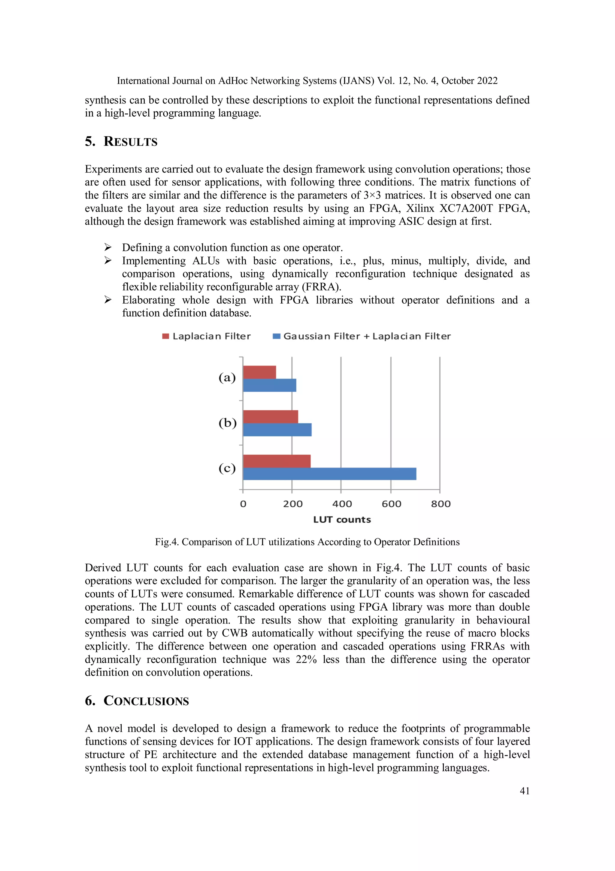 International Journal on AdHoc Networking Systems (IJANS) Vol. 12, No. 4, October 2022 41 synthesis can be controlled by these descriptions to exploit the functional representations defined in a high-level programming language. 5. RESULTS Experiments are carried out to evaluate the design framework using convolution operations; those are often used for sensor applications, with following three conditions. The matrix functions of the filters are similar and the difference is the parameters of 3×3 matrices. It is observed one can evaluate the layout area size reduction results by using an FPGA, Xilinx XC7A200T FPGA, although the design framework was established aiming at improving ASIC design at first.  Defining a convolution function as one operator.  Implementing ALUs with basic operations, i.e., plus, minus, multiply, divide, and comparison operations, using dynamically reconfiguration technique designated as flexible reliability reconfigurable array (FRRA).  Elaborating whole design with FPGA libraries without operator definitions and a function definition database. Fig.4. Comparison of LUT utilizations According to Operator Definitions Derived LUT counts for each evaluation case are shown in Fig.4. The LUT counts of basic operations were excluded for comparison. The larger the granularity of an operation was, the less counts of LUTs were consumed. Remarkable difference of LUT counts was shown for cascaded operations. The LUT counts of cascaded operations using FPGA library was more than double compared to single operation. The results show that exploiting granularity in behavioural synthesis was carried out by CWB automatically without specifying the reuse of macro blocks explicitly. The difference between one operation and cascaded operations using FRRAs with dynamically reconfiguration technique was 22% less than the difference using the operator definition on convolution operations. 6. CONCLUSIONS A novel model is developed to design a framework to reduce the footprints of programmable functions of sensing devices for IOT applications. The design framework consists of four layered structure of PE architecture and the extended database management function of a high-level synthesis tool to exploit functional representations in high-level programming languages. 
