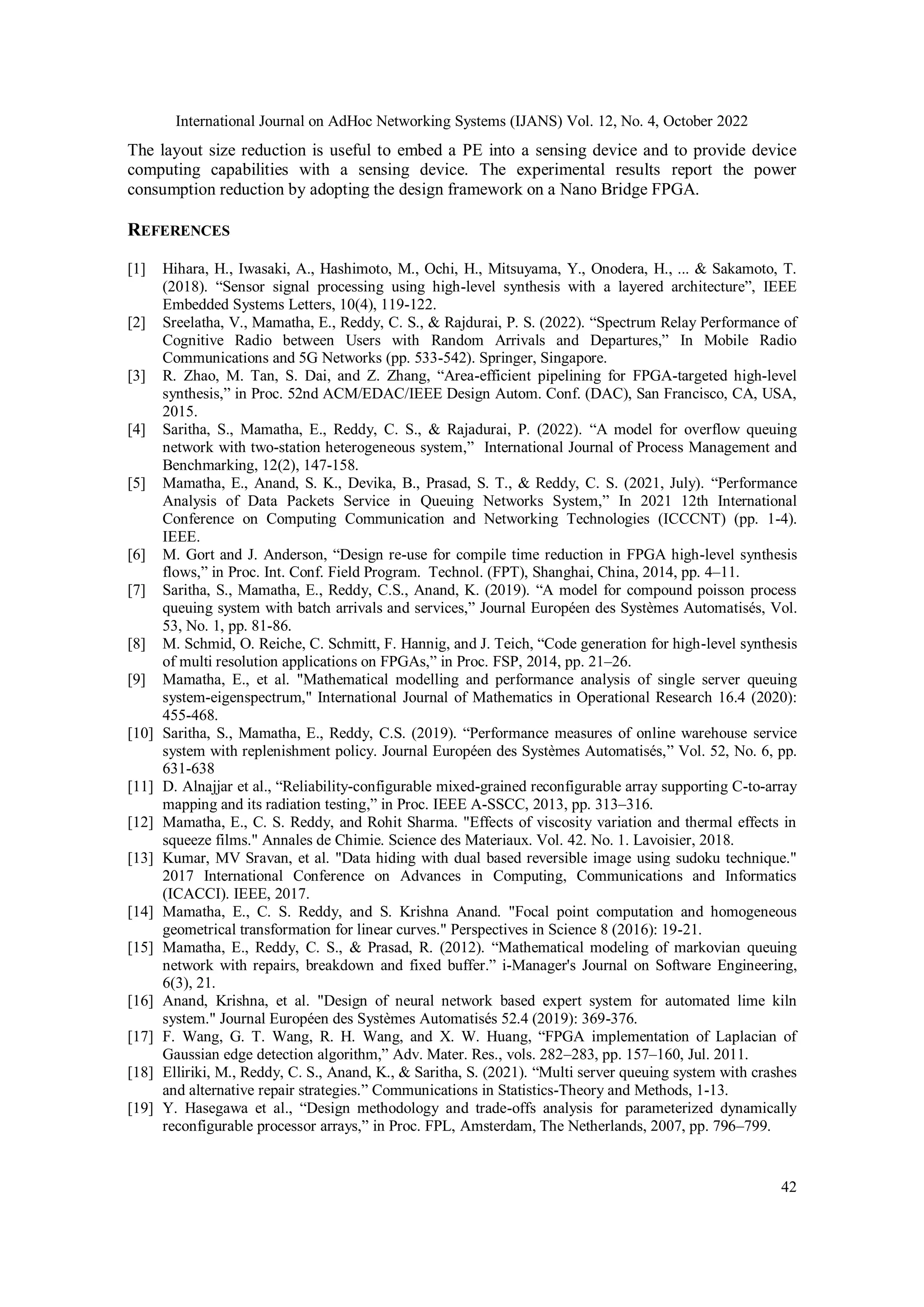 International Journal on AdHoc Networking Systems (IJANS) Vol. 12, No. 4, October 2022 42 The layout size reduction is useful to embed a PE into a sensing device and to provide device computing capabilities with a sensing device. The experimental results report the power consumption reduction by adopting the design framework on a Nano Bridge FPGA. REFERENCES [1] Hihara, H., Iwasaki, A., Hashimoto, M., Ochi, H., Mitsuyama, Y., Onodera, H., ... & Sakamoto, T. (2018). “Sensor signal processing using high-level synthesis with a layered architecture”, IEEE Embedded Systems Letters, 10(4), 119-122. [2] Sreelatha, V., Mamatha, E., Reddy, C. S., & Rajdurai, P. S. (2022). “Spectrum Relay Performance of Cognitive Radio between Users with Random Arrivals and Departures,” In Mobile Radio Communications and 5G Networks (pp. 533-542). Springer, Singapore. [3] R. Zhao, M. Tan, S. Dai, and Z. Zhang, “Area-efficient pipelining for FPGA-targeted high-level synthesis,” in Proc. 52nd ACM/EDAC/IEEE Design Autom. Conf. (DAC), San Francisco, CA, USA, 2015. [4] Saritha, S., Mamatha, E., Reddy, C. S., & Rajadurai, P. (2022). “A model for overflow queuing network with two-station heterogeneous system,” International Journal of Process Management and Benchmarking, 12(2), 147-158. [5] Mamatha, E., Anand, S. K., Devika, B., Prasad, S. T., & Reddy, C. S. (2021, July). “Performance Analysis of Data Packets Service in Queuing Networks System,” In 2021 12th International Conference on Computing Communication and Networking Technologies (ICCCNT) (pp. 1-4). IEEE. [6] M. Gort and J. Anderson, “Design re-use for compile time reduction in FPGA high-level synthesis flows,” in Proc. Int. Conf. Field Program. Technol. (FPT), Shanghai, China, 2014, pp. 4–11. [7] Saritha, S., Mamatha, E., Reddy, C.S., Anand, K. (2019). “A model for compound poisson process queuing system with batch arrivals and services,” Journal Européen des Systèmes Automatisés, Vol. 53, No. 1, pp. 81-86. [8] M. Schmid, O. Reiche, C. Schmitt, F. Hannig, and J. Teich, “Code generation for high-level synthesis of multi resolution applications on FPGAs,” in Proc. FSP, 2014, pp. 21–26. [9] Mamatha, E., et al. "Mathematical modelling and performance analysis of single server queuing system-eigenspectrum," International Journal of Mathematics in Operational Research 16.4 (2020): 455-468. [10] Saritha, S., Mamatha, E., Reddy, C.S. (2019). “Performance measures of online warehouse service system with replenishment policy. Journal Européen des Systèmes Automatisés,” Vol. 52, No. 6, pp. 631-638 [11] D. Alnajjar et al., “Reliability-configurable mixed-grained reconfigurable array supporting C-to-array mapping and its radiation testing,” in Proc. IEEE A-SSCC, 2013, pp. 313–316. [12] Mamatha, E., C. S. Reddy, and Rohit Sharma. "Effects of viscosity variation and thermal effects in squeeze films." Annales de Chimie. Science des Materiaux. Vol. 42. No. 1. Lavoisier, 2018. [13] Kumar, MV Sravan, et al. "Data hiding with dual based reversible image using sudoku technique." 2017 International Conference on Advances in Computing, Communications and Informatics (ICACCI). IEEE, 2017. [14] Mamatha, E., C. S. Reddy, and S. Krishna Anand. "Focal point computation and homogeneous geometrical transformation for linear curves." Perspectives in Science 8 (2016): 19-21. [15] Mamatha, E., Reddy, C. S., & Prasad, R. (2012). “Mathematical modeling of markovian queuing network with repairs, breakdown and fixed buffer.” i-Manager's Journal on Software Engineering, 6(3), 21. [16] Anand, Krishna, et al. "Design of neural network based expert system for automated lime kiln system." Journal Européen des Systèmes Automatisés 52.4 (2019): 369-376. [17] F. Wang, G. T. Wang, R. H. Wang, and X. W. Huang, “FPGA implementation of Laplacian of Gaussian edge detection algorithm,” Adv. Mater. Res., vols. 282–283, pp. 157–160, Jul. 2011. [18] Elliriki, M., Reddy, C. S., Anand, K., & Saritha, S. (2021). “Multi server queuing system with crashes and alternative repair strategies.” Communications in Statistics-Theory and Methods, 1-13. [19] Y. Hasegawa et al., “Design methodology and trade-offs analysis for parameterized dynamically reconfigurable processor arrays,” in Proc. FPL, Amsterdam, The Netherlands, 2007, pp. 796–799. 