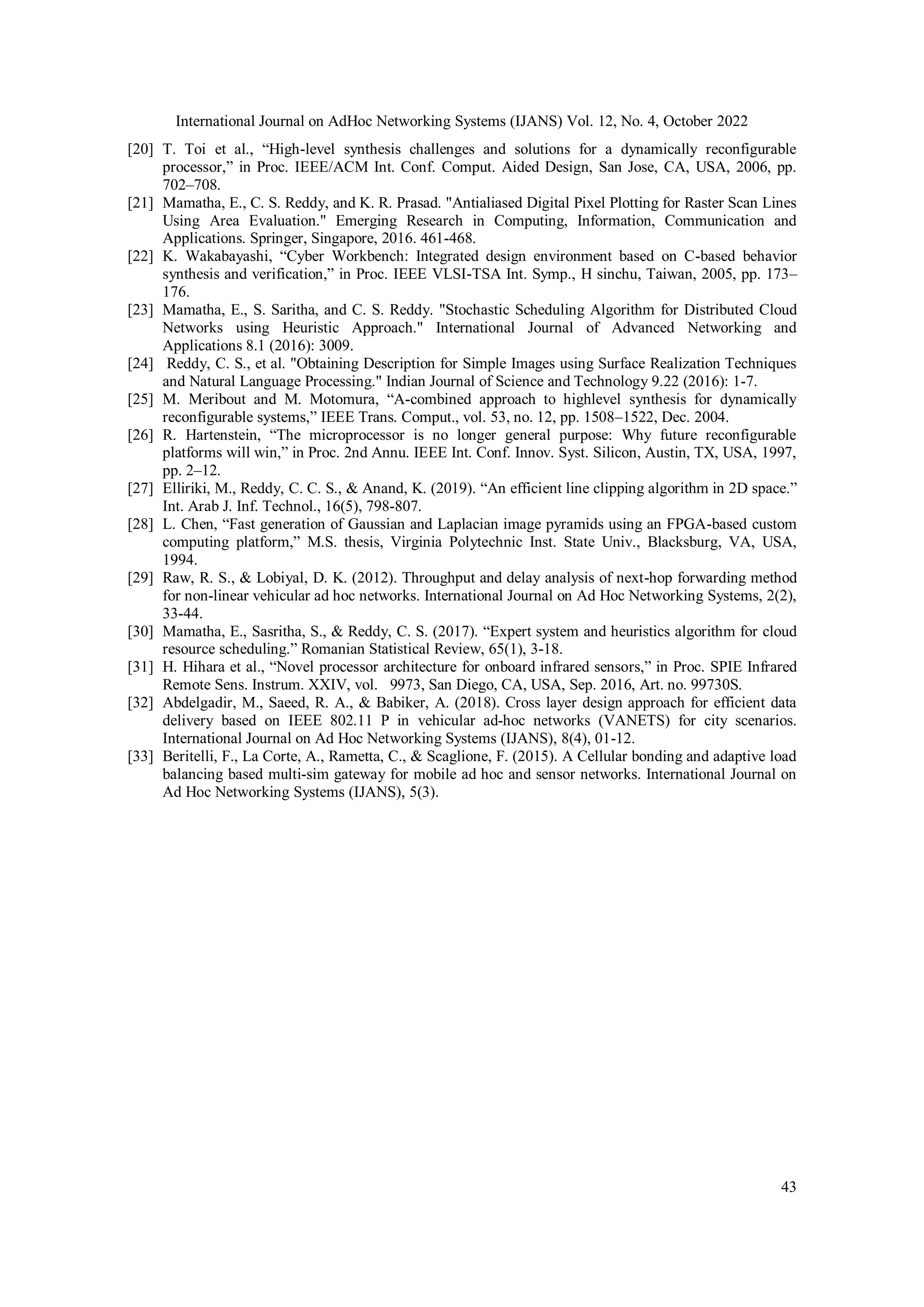 International Journal on AdHoc Networking Systems (IJANS) Vol. 12, No. 4, October 2022 43 [20] T. Toi et al., “High-level synthesis challenges and solutions for a dynamically reconfigurable processor,” in Proc. IEEE/ACM Int. Conf. Comput. Aided Design, San Jose, CA, USA, 2006, pp. 702–708. [21] Mamatha, E., C. S. Reddy, and K. R. Prasad. "Antialiased Digital Pixel Plotting for Raster Scan Lines Using Area Evaluation." Emerging Research in Computing, Information, Communication and Applications. Springer, Singapore, 2016. 461-468. [22] K. Wakabayashi, “Cyber Workbench: Integrated design environment based on C-based behavior synthesis and verification,” in Proc. IEEE VLSI-TSA Int. Symp., H sinchu, Taiwan, 2005, pp. 173– 176. [23] Mamatha, E., S. Saritha, and C. S. Reddy. "Stochastic Scheduling Algorithm for Distributed Cloud Networks using Heuristic Approach." International Journal of Advanced Networking and Applications 8.1 (2016): 3009. [24] Reddy, C. S., et al. "Obtaining Description for Simple Images using Surface Realization Techniques and Natural Language Processing." Indian Journal of Science and Technology 9.22 (2016): 1-7. [25] M. Meribout and M. Motomura, “A-combined approach to highlevel synthesis for dynamically reconfigurable systems,” IEEE Trans. Comput., vol. 53, no. 12, pp. 1508–1522, Dec. 2004. [26] R. Hartenstein, “The microprocessor is no longer general purpose: Why future reconfigurable platforms will win,” in Proc. 2nd Annu. IEEE Int. Conf. Innov. Syst. Silicon, Austin, TX, USA, 1997, pp. 2–12. [27] Elliriki, M., Reddy, C. C. S., & Anand, K. (2019). “An efficient line clipping algorithm in 2D space.” Int. Arab J. Inf. Technol., 16(5), 798-807. [28] L. Chen, “Fast generation of Gaussian and Laplacian image pyramids using an FPGA-based custom computing platform,” M.S. thesis, Virginia Polytechnic Inst. State Univ., Blacksburg, VA, USA, 1994. [29] Raw, R. S., & Lobiyal, D. K. (2012). Throughput and delay analysis of next-hop forwarding method for non-linear vehicular ad hoc networks. International Journal on Ad Hoc Networking Systems, 2(2), 33-44. [30] Mamatha, E., Sasritha, S., & Reddy, C. S. (2017). “Expert system and heuristics algorithm for cloud resource scheduling.” Romanian Statistical Review, 65(1), 3-18. [31] H. Hihara et al., “Novel processor architecture for onboard infrared sensors,” in Proc. SPIE Infrared Remote Sens. Instrum. XXIV, vol. 9973, San Diego, CA, USA, Sep. 2016, Art. no. 99730S. [32] Abdelgadir, M., Saeed, R. A., & Babiker, A. (2018). Cross layer design approach for efficient data delivery based on IEEE 802.11 P in vehicular ad-hoc networks (VANETS) for city scenarios. International Journal on Ad Hoc Networking Systems (IJANS), 8(4), 01-12. [33] Beritelli, F., La Corte, A., Rametta, C., & Scaglione, F. (2015). A Cellular bonding and adaptive load balancing based multi-sim gateway for mobile ad hoc and sensor networks. International Journal on Ad Hoc Networking Systems (IJANS), 5(3). 