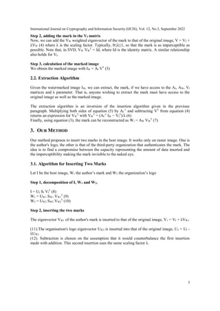 International Journal on Cryptography and Information Security (IJCIS), Vol. 12, No.3, September 2022
3
Step 2, adding the mark in the VI matrix
Now, we can add the VW weighted eigenvector of the mark to that of the original image, V = VI +
λVW (4) where λ is the scaling factor. Typically, 0≤λ≤1, so that the mark is as imperceptible as
possible. Note that, in SVD, VW VW
T
= Id, where Id is the identity matrix. A similar relationship
also holds for VI.
Step 3, calculation of the marked image
We obtain the marked image with IW = AI VT
(5)
2.2. Extraction Algorithm
Given the watermarked image IW, we can extract, the mark, if we have access to the AI, AW, VI
matrices and λ parameter. That is, anyone wishing to extract the mark must have access to the
original image as well as the marked image.
The extraction algorithm is an inversion of the insertion algorithm given in the previous
paragraph. Multiplying both sides of equation (5) by AI
-1
and subtracting VT
from equation (4)
returns an expression for VW
T
with VW
T
= (AI
-1
IW − VI
T
)/λ (6)
Finally, using equation (3), the mark can be reconstructed as Wr = AW VW
T
(7)
3. OUR METHOD
Our method proposes to insert two marks in the host image. It works only on raster image. One is
the author's logo, the other is that of the third-party organization that authenticates the mark. The
idea is to find a compromise between the capacity representing the amount of data inserted and
the imperceptibility making the mark invisible to the naked eye.
3.1. Algorithm for Inserting Two Marks
Let I be the host image, W1 the author’s mark and W2 the organization’s logo
Step 1, decomposition of I, W1 and W2.
I = UI SI VI
T
(8)
W1 = UW1 SW1 VW1
T
(9)
W2 = UW2 SW2 VW2
T
(10)
Step 2, inserting the two marks
The eigenvector VW1 of the author's mark is inserted to that of the original image, V1 = VI + λVW1
(11).The organisation's logo eigenvector UW2 is inserted into that of the original image, U2 = UI -
λUW2
(12). Subtraction is chosen on the assumption that it would counterbalance the first insertion
made with addition. This second insertion uses the same scaling factor λ.
 