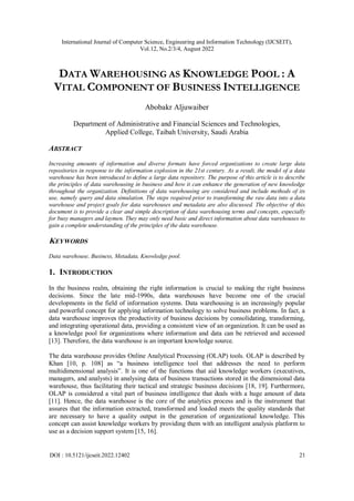 International Journal of Computer Science, Engineering and Information Technology (IJCSEIT),
Vol.12, No.2/3/4, August 2022
DOI : 10.5121/ijcseit.2022.12402 21
DATA WAREHOUSING AS KNOWLEDGE POOL : A
VITAL COMPONENT OF BUSINESS INTELLIGENCE
Abobakr Aljuwaiber
Department of Administrative and Financial Sciences and Technologies,
Applied College, Taibah University, Saudi Arabia
ABSTRACT
Increasing amounts of information and diverse formats have forced organizations to create large data
repositories in response to the information explosion in the 21st century. As a result, the model of a data
warehouse has been introduced to define a large data repository. The purpose of this article is to describe
the principles of data warehousing in business and how it can enhance the generation of new knowledge
throughout the organization. Definitions of data warehousing are considered and include methods of its
use, namely query and data simulation. The steps required prior to transforming the raw data into a data
warehouse and project goals for data warehouses and metadata are also discussed. The objective of this
document is to provide a clear and simple description of data warehousing terms and concepts, especially
for busy managers and laymen. They may only need basic and direct information about data warehouses to
gain a complete understanding of the principles of the data warehouse.
KEYWORDS
Data warehouse, Business, Metadata, Knowledge pool.
1. INTRODUCTION
In the business realm, obtaining the right information is crucial to making the right business
decisions. Since the late mid-1990s, data warehouses have become one of the crucial
developments in the field of information systems. Data warehousing is an increasingly popular
and powerful concept for applying information technology to solve business problems. In fact, a
data warehouse improves the productivity of business decisions by consolidating, transforming,
and integrating operational data, providing a consistent view of an organization. It can be used as
a knowledge pool for organizations where information and data can be retrieved and accessed
[13]. Therefore, the data warehouse is an important knowledge source.
The data warehouse provides Online Analytical Processing (OLAP) tools. OLAP is described by
Khan [10, p. 108] as “a business intelligence tool that addresses the need to perform
multidimensional analysis”. It is one of the functions that aid knowledge workers (executives,
managers, and analysts) in analysing data of business transactions stored in the dimensional data
warehouse, thus facilitating their tactical and strategic business decisions [18, 19]. Furthermore,
OLAP is considered a vital part of business intelligence that deals with a huge amount of data
[11]. Hence, the data warehouse is the core of the analytics process and is the instrument that
assures that the information extracted, transformed and loaded meets the quality standards that
are necessary to have a quality output in the generation of organizational knowledge. This
concept can assist knowledge workers by providing them with an intelligent analysis platform to
use as a decision support system [15, 16].
 