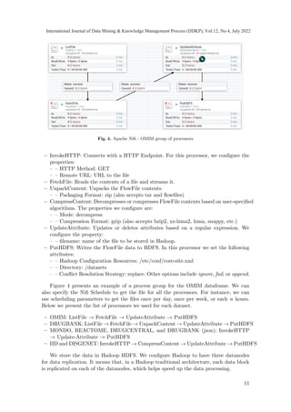 Fig. 4. Apache Nifi - OMIM group of processors
– InvokeHTTP: Connects with a HTTP Endpoint. For this processor, we configure the
properties:
– – HTTP Method: GET
– – Remote URL: URL to the file
– FetchFile: Reads the contents of a file and streams it.
– UnpackContent: Unpacks the FlowFile contents.
– – Packaging Format: zip (also accepts tar and flowfiles)
– CompressContent: Decompresses or compresses FlowFile contents based on user-specified
algorithms. The properties we configure are:
– – Mode: decompress
– – Compression Format: gzip (also accepts bzip2, xz-lzma2, lzma, snappy, etc.)
– UpdateAttribute: Updates or deletes attributes based on a regular expression. We
configure the property:
– – filename: name of the file to be stored in Hadoop.
– PutHDFS: Writes the FlowFile data to HDFS. In this processor we set the following
attributes:
– – Hadoop Configuration Resources: /etc/conf/core-site.xml
– – Directory: /datasets
– – Conflict Resolution Strategy: replace. Other options include ignore, fail, or append.
Figure 4 presents an example of a process group for the OMIM dataframe. We can
also specify the Nifi Schedule to get the file for all the processors. For instance, we can
use scheduling parameters to get the files once per day, once per week, or each n hours.
Below we present the list of processors we used for each dataset.
– OMIM: ListFile → FetchFile → UpdateAttribute → PutHDFS
– DRUGBANK: ListFile → FetchFile → UnpackContent → UpdateAttribute → PutHDFS
– MONDO, REACTOME, DRUGCENTRAL, and DRUGBANK (json): InvokeHTTP
→ Update-Attribute → PutHDFS
– IID and DISGENET: InvokeHTTP → CompressContent → UpdateAttribute → PutHDFS
We store the data in Hadoop HDFS. We configure Hadoop to have three datanodes
for data replication. It means that, in a Hadoop traditional architecture, each data block
is replicated on each of the datanodes, which helps speed up the data processing.
11
International Journal of Data Mining  Knowledge Management Process (IJDKP), Vol.12, No.4, July 2022
 