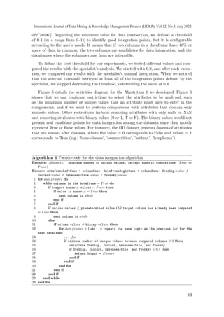df2[’att06’]. Regarding the minimum value for data intersection, we defined a threshold
of 0.4 (in a range from 0–1)] to identify good integration points, but it is configurable
according to the user’s needs. It means that if two columns in a dataframe have 40% or
more of data in common, the two columns are candidates for data integration, and the
dataframes where the columns come from are integrable.
To define the best threshold for our experiments, we tested different values and com-
pared the results with the specialist’s analysis. We started with 0.9, and after each execu-
tion, we compared our results with the specialist’s manual integration. When we noticed
that the selected threshold retrieved at least all of the integration points defined by the
specialist, we stopped decreasing the threshold, determining the value of 0.4.
Figure 6 details the activities diagram for the Algotrithm 1 we developed. Figure 6
shows that we can configure restrictions to select the attributes to be analyzed, such
as the minimum number of unique values that an attribute must have to enter in the
comparisons, and if we want to perform comparisons with attributes that contain only
numeric values. Other restrictions include: removing attributes with only nulls or NaN
and removing attributes with binary values (0 or 1, T or F). The binary values would not
present real candidate points for data integration among the datasets since they mostly
represent True or False values. For instance, the IID dataset presents dozens of attributes
that are named after diseases, where the value = 0 corresponds to False and values = 1
corresponds to True (e.g.: ’bone disease’, ’overnutrition’, ’asthma’, ’lymphoma’).
Algorithm 1 Pseudo-code for the data integration algorithm
Require: 1datasets, 2minimum number of unique values, 3accept numeric comparisons (True or
False)
Ensure: dataframeLeftName + columnName, dataframeRightName + columnName: Overlap:value /
Jaccard:value / Sørensen-Dice:value / Tversky:value
1: for dataframes do
2: while columns in the dataframe = True do
3: if compare numeric values = False then
4: if value is numeric = True then
5: next column in while
6: end if
7: end if
8: if unique values ≤ predetermined value OR target column has already been compared
= True then
9: next column in while
10: else
11: if column values ̸= binary values then
12: for dataframes + 1 do ▷ repeats the same logic as the previous for for the
next dataframe
13: ... for
14: if minimum number of unique values between compared columns ̸= 0 then
15: calculate Overlap, Jaccard, Sørensen-Dice, and Tversky
16: if Overlap, Jaccard, Sørensen-Dice, and Tversky  0.4 then
17: return Output = Ensure
18: end if
19: end if
20: end for
21: end if
22: end if
23: end while
24: end for
13
International Journal of Data Mining  Knowledge Management Process (IJDKP), Vol.12, No.4, July 2022
 