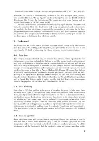 related to the domain of bioinformatics, we build a data lake to ingest, store, process,
and visualize the data. We use Apache Nifi for data ingestion and the HDFS (Hadoop
Distributed File System) for data storage. We process the data using Python, and we
create visualizations of the data using Neo4J.
Our main contribution is a model that allows to quickly ingest different kinds of textual
datasets, transform them into dataframes, and, using an approach based on in-memory
set similarity for data integration, we suggest the top-k points of integration for the data.
We present experiments with eight bioinformatics datasets, and we compare our approach
with manual data integration performed by a domain specialist. Our paper can also be
used as a guide to building a data lake from scratch.
2 Background
In this section, we briefly present the basic concepts related to our study. We summa-
rize data lake, data profiling, data integration, and present the datasets we used in our
experiments. We finish by discussing the related work and present our conclusions.
2.1 Data lake
In a previous work (Couto et al. [10]), we define a data lake as a central repository for raw
data storage, processing, and analysis, that can be used for unstructured, semi-structured,
and structured datasets. A data lake can be composed of different software with its own
tasks in an integrated ecosystem. It means we can have different software for data ingestion,
storage, processing, presentation, and security, and they have to work together. The most
used tool to create a data lake is Apache Hadoop [10]. Forster [11] states that Hadoop
is the most used distributed platform for storage, processing, and analysis of big data.
Hadoop is an Open-Source Software (OSS) developed in Java and maintained by the
Apache Software Foundation [12]. Hadoop is based on the Google MapReduce paradigm
and in Google File System, and it is mainly used for distributed processing in computer
clusters. We populate our data lake with bioinformatics datasets.
2.2 Data Profiling
According to [13], data profiling is the process of metadata discovery. [14] also states there
are three main types of data profiling tasks, namely single-column tasks, multi-column
tasks, and dependency detection. Single-column tasks are related to domain classification,
cardinalities, values distributions, patterns and data types. Multi-column tasks present
correlations and association rules, clusters and outliers, summaries and sketches. In the
dependency detection category, there are three main tasks, namely uniqueness (key dis-
covery, conditional, and approximate), inclusion dependencies (foreign key discovery, con-
ditional, and approximate), and functional dependencies (conditional and approximate).
The approximate items are methods that present approximate results for the proposed
tasks.
2.3 Data integration
Data integration deals with the problem of combining different data sources to provide
the user with a unified view (Lenzerini [15]). There are different approaches for data
integration, and we base our work on the top-k overlap set similarity problem: For all the
attributes in all the dataframes, find the top fits for data integration, according to the
2
International Journal of Data Mining & Knowledge Management Process (IJDKP), Vol.12, No.4, July 2022
 