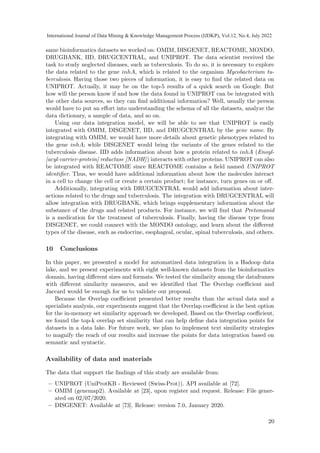 same bioinformatics datasets we worked on: OMIM, DISGENET, REACTOME, MONDO,
DRUGBANK, IID, DRUGCENTRAL, and UNIPROT. The data scientist received the
task to study neglected diseases, such as tuberculosis. To do so, it is necessary to explore
the data related to the gene inhA, which is related to the organism Mycobacterium tu-
berculosis. Having those two pieces of information, it is easy to find the related data on
UNIPROT. Actually, it may be on the top-5 results of a quick search on Google. But
how will the person know if and how the data found in UNIPROT can be integrated with
the other data sources, so they can find additional information? Well, usually the person
would have to put an effort into understanding the schema of all the datasets, analyze the
data dictionary, a sample of data, and so on.
Using our data integration model, we will be able to see that UNIPROT is easily
integrated with OMIM, DISGENET, IID, and DRUGCENTRAL by the gene name. By
integrating with OMIM, we would have more details about genetic phenotypes related to
the gene inhA; while DISGENET would bring the variants of the genes related to the
tuberculosis disease. IID adds information about how a protein related to inhA (Enoyl-
[acyl-carrier-protein] reductase [NADH]) interacts with other proteins. UNIPROT can also
be integrated with REACTOME since REACTOME contains a field named UNIPROT
identifier. Thus, we would have additional information about how the molecules interact
in a cell to change the cell or create a certain product; for instance, turn genes on or off.
Additionally, integrating with DRUGCENTRAL would add information about inter-
actions related to the drugs and tuberculosis. The integration with DRUGCENTRAL will
allow integration with DRUGBANK, which brings supplementary information about the
substance of the drugs and related products. For instance, we will find that Pretomanid
is a medication for the treatment of tuberculosis. Finally, having the disease type from
DISGENET, we could connect with the MONDO ontology, and learn about the different
types of the disease, such as endocrine, esophageal, ocular, spinal tuberculosis, and others.
10 Conclusions
In this paper, we presented a model for automatized data integration in a Hadoop data
lake, and we present experiments with eight well-known datasets from the bioinformatics
domain, having different sizes and formats. We tested the similarity among the dataframes
with different similarity measures, and we identified that The Overlap coefficient and
Jaccard would be enough for us to validate our proposal.
Because the Overlap coefficient presented better results than the actual data and a
specialists analysis, our experiments suggest that the Overlap coefficient is the best option
for the in-memory set similarity approach we developed. Based on the Overlap coefficient,
we found the top-k overlap set similarity that can help define data integration points for
datasets in a data lake. For future work, we plan to implement text similarity strategies
to magnify the reach of our results and increase the points for data integration based on
semantic and syntactic.
Availability of data and materials
The data that support the findings of this study are available from:
– UNIPROT (UniProtKB - Reviewed (Swiss-Prot)). API available at [72].
– OMIM (genemap2). Available at [23], upon register and request. Release: File gener-
ated on 02/07/2020.
– DISGENET: Available at [73]. Release: version 7.0, January 2020.
20
International Journal of Data Mining  Knowledge Management Process (IJDKP), Vol.12, No.4, July 2022
 