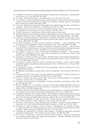 17. S. Ontañón, “An overview of distance and similarity functions for structured data,” Artificial Intelli-
gence Review, vol. 53, pp. 5309–5351, Feb, 2020.
18. A. Tversky, “Features of similarity,” Psychological Review, vol. 84, p. 327, Mar, 1977.
19. T. J. Sørensen, A method of establishing groups of equal amplitude in plant sociology based on similarity
of species content and its application to analyses of the vegetation on Danish commons. Copenhagen,
DK: I kommission hos Ejnar Munksgaard, 1948.
20. P. Jaccard, “Distribution comparée de la flore alpine dans quelques régions des alpes occidentales et
orientales,” Bulletin de la Murithienne, vol. XXXVII, pp. 81–92, Jan, 1902.
21. M. Vijaymeena and K. Kavitha, “A survey on similarity measures in text mining,” Machine Learning
and Applications: An International Journal, vol. 3, pp. 19–28, Mar, 2016.
22. A. Lesk, Introduction to bioinformatics. Oxford: Oxford university press, 2019.
23. McKusick-Nathans Institute of Genetic Medicine, Johns Hopkins University (Baltimore, MD), “Online
mendelian inheritance in man, omim®.” Retrieved from https://www.omim.org, 2021. June, 2021.
24. J. Piñero, J. M. Ramı́rez-Anguita, J. Saüch-Pitarch, F. Ronzano, E. Centeno, F. Sanz, and L. I. Fur-
long, “The disgenet knowledge platform for disease genomics: 2019 update,” Nucleic Acids Research,
vol. 48, pp. D845–D855, Jan, 2020.
25. B. Jassal, L. Matthews, G. Viteri, C. Gong, P. Lorente, A. Fabregat, ..., and P. D’Eustachio, “The
reactome pathway knowledgebase,” Nucleic Acids Research, vol. 48, pp. D498–D503, Jan, 2020.
26. C. J. Mungall, J. A. McMurry, S. Köhler, J. P. Balhoff, C. Borromeo, M. Brush, ..., and D. Osumi-
Sutherland, “The monarch initiative: an integrative data and analytic platform connecting phenotypes
to genotypes across species,” Nucleic Acids Research, vol. 45, pp. D712–D722, Jan, 2017.
27. D. S. Wishart, C. Knox, A. C. Guo, S. Shrivastava, M. Hassanali, P. Stothard, ..., and J. Woolsey,
“Drugbank: a comprehensive resource for in silico drug discovery and exploration,” Nucleic Acids
Research, vol. 34, pp. D668–D672, Jan, 2006.
28. M. Kotlyar, C. Pastrello, Z. Malik, and I. Jurisica, “Iid 2018 update: context-specific physical protein–
protein interactions in human, model organisms and domesticated species,” Nucleic Acids Research,
vol. 47, pp. D581–D589, Jan, 2019.
29. S. Avram, C. G. Bologa, J. Holmes, G. Bocci, T. B. Wilson, D.-T. Nguyen, ..., and T. I. Oprea, “Drug-
central 2021 supports drug discovery and repositioning,” Nucleic Acids Research, vol. 49, pp. D1160–
D1169, Jan, 2021.
30. U. Consortium, “Uniprot: a worldwide hub of protein knowledge,” Nucleic Acids Research, vol. 47,
pp. D506–D515, Jan, 2019.
31. R. Wazlawick, Metodologia de pesquisa para ciência da computação. Rio de Janeiro, BR: Elsevier,
2014.
32. J. Couto and D. Ruiz, “An overview about data integration in data lakes,” in Iberian Conference on
Information Systems and Technologies, (Madrid, ES), p. 6, IEEE, 2022.
33. J. Couto, J. Damasio, R. Bordini, and D. Ruiz, “New trends in big data profiling,” in Computing
Conference, (London, UK), p. 14, Springer, 2022.
34. Z. Abedjan, “An introduction to data profiling,” in Business Intelligence and Big Data, (Cham, DE),
pp. 1–20, Springer, 2018.
35. W. Dai, I. Wardlaw, Y. Cui, K. Mehdi, Y. Li, and J. Long, “Data profiling technology of data gov-
ernance regarding big data: Review and rethinking,” in Information Technology: New Generations,
(Cham, DE), pp. 439–450, Springer, 2016.
36. S. Juddoo, “Overview of data quality challenges in the context of big data,” in International Conference
on Computing, Communication and Security, (Pamplemousses, MU), pp. 1–9, IEEE, 2015.
37. G. Canbek, S. Sagiroglu, and T. Taskaya Temizel, “New techniques in profiling big datasets for machine
learning with a concise review of Android mobile malware datasets,” in International Congress on Big
Data, Deep Learning and Fighting Cyber Terrorism, (Ankara, TR), pp. 117–121, IEEE, 2018.
38. D. Ardagna, C. Cappiello, W. Samá, and M. Vitali, “Context-aware data quality assessment for big
data,” Future Generation Computer Systems, vol. 89, pp. 548 – 562, Dec, 2018.
39. D. Chrimes and H. Zamani, “Using distributed data over HBase in big data analytics platform for
clinical services,” Comp. and Mathematical Methods in Medicine, vol. 2017, pp. 1–16, Dec, 2017.
40. M. Koehler, E. Abel, A. Bogatu, C. Civili, L. Mazilu, N. Konstantinou, A. Fernandes, J. Keane,
L. Libkin, and N. W. Paton, “Incorporating data context to cost-effectively automate end-to-end data
wrangling,” IEEE Transactions on Big Data, vol. X, pp. 1–18, Apr, 2019.
41. S. Sampaio, M. Aljubairah, H. A. Permana, and P. Sampaio, “A conceptual approach for supporting
traffic data wrangling tasks,” The Computer Journal, vol. 62, p. 461–480, Mar, 2019.
42. A. A. Vieira, L. M. Dias, M. Y. Santos, G. A. Pereira, and J. A. Oliveira, “On the use of simulation
as a big data semantic validator for supply chain management,” Simulation Modelling Practice and
Theory, vol. 98, pp. 1–13, Jan, 2020.
22
International Journal of Data Mining  Knowledge Management Process (IJDKP), Vol.12, No.4, July 2022
 