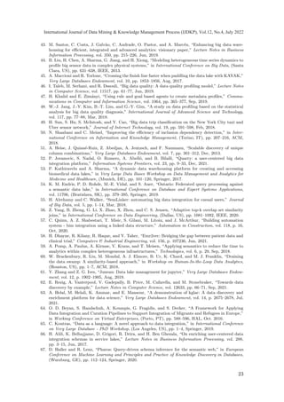 43. M. Santos, C. Costa, J. Galvão, C. Andrade, O. Pastor, and A. Marcén, “Enhancing big data ware-
housing for efficient, integrated and advanced analytics: visionary paper,” Lecture Notes in Business
Information Processing, vol. 350, pp. 215–226, Jun, 2019.
44. B. Liu, H. Chen, A. Sharma, G. Jiang, and H. Xiong, “Modeling heterogeneous time series dynamics to
profile big sensor data in complex physical systems,” in International Conference on Big Data, (Santa
Clara, US), pp. 631–638, IEEE, 2013.
45. A. Maccioni and R. Torlone, “Crossing the finish line faster when paddling the data lake with KAYAK,”
Very Large Databases Endowment, vol. 10, pp. 1853–1856, Aug, 2017.
46. I. Taleb, M. Serhani, and R. Dssouli, “Big data quality: A data quality profiling model,” Lecture Notes
in Computer Science, vol. 11517, pp. 61–77, Jun, 2019.
47. H. Khalid and E. Zimányi, “Using rule and goal based agents to create metadata profiles,” Commu-
nications in Computer and Information Science, vol. 1064, pp. 365–377, Sep, 2019.
48. W.-J. Jang, J.-Y. Kim, B.-T. Lim, and G.-Y. Gim, “A study on data profiling based on the statistical
analysis for big data quality diagnosis,” International Journal of Advanced Science and Technology,
vol. 117, pp. 77–88, Mar, 2018.
49. H. Sun, S. Hu, S. McIntosh, and Y. Cao, “Big data trip classification on the New York City taxi and
Uber sensor network,” Journal of Internet Technology, vol. 19, pp. 591–598, Feb, 2018.
50. N. Shaabani and C. Meinel, “Improving the efficiency of inclusion dependency detection,” in Inter-
national Conference on Information and Knowledge Management, (Torino, IT), pp. 207–216, ACM,
2018.
51. A. Heise, J. Quiané-Ruiz, Z. Abedjan, A. Jentzsch, and F. Naumann, “Scalable discovery of unique
column combinations,” Very Large Databases Endowment, vol. 7, pp. 301–312, Dec, 2013.
52. P. Jovanovic, S. Nadal, O. Romero, A. Abelló, and B. Bilalli, “Quarry: a user-centered big data
integration platform,” Information Systems Frontiers, vol. 23, pp. 9–33, Dec, 2021.
53. P. Kathiravelu and A. Sharma, “A dynamic data warehousing platform for creating and accessing
biomedical data lakes,” in Very Large Data Bases Workshop on Data Management and Analytics for
Medicine and Healthcare, (Munich, DE), pp. 101–120, Springer, 2017.
54. K. M. Endris, P. D. Rohde, M.-E. Vidal, and S. Auer, “Ontario: Federated query processing against
a semantic data lake,” in International Conference on Database and Expert Systems Applications,
vol. 11706, (Bratislava, SK), pp. 379–395, Springer, 2019.
55. H. Alrehamy and C. Walker, “SemLinker: automating big data integration for casual users,” Journal
of Big Data, vol. 5, pp. 1–14, Mar, 2018.
56. Z. Yang, B. Zheng, G. Li, X. Zhao, X. Zhou, and C. S. Jensen, “Adaptive top-k overlap set similarity
joins,” in International Conference on Data Engineering, (Dallas, US), pp. 1081–1092, IEEE, 2020.
57. C. Quinn, A. Z. Shabestari, T. Misic, S. Gilani, M. Litoiu, and J. McArthur, “Building automation
system - bim integration using a linked data structure,” Automation in Construction, vol. 118, p. 16,
Oct, 2020.
58. H. Dhayne, R. Kilany, R. Haque, and Y. Taher, “Emr2vec: Bridging the gap between patient data and
clinical trial,” Computers  Industrial Engineering, vol. 156, p. 107236, Jun, 2021.
59. A. Pomp, A. Paulus, A. Kirmse, V. Kraus, and T. Meisen, “Applying semantics to reduce the time to
analytics within complex heterogeneous infrastructures,” Technologies, vol. 6, p. 29, Sep, 2018.
60. W. Brackenbury, R. Liu, M. Mondal, A. J. Elmore, B. Ur, K. Chard, and M. J. Franklin, “Draining
the data swamp: A similarity-based approach,” in Workshop on Human-In-the-Loop Data Analytics,
(Houston, US), pp. 1–7, ACM, 2018.
61. Y. Zhang and Z. G. Ives, “Juneau: Data lake management for jupyter,” Very Large Databases Endow-
ment, vol. 12, p. 1902–1905, Aug, 2019.
62. E. Rezig, A. Vanterpool, V. Gadepally, B. Price, M. Cafarella, and M. Stonebraker, “Towards data
discovery by example,” Lecture Notes in Computer Science, vol. 12633, pp. 66–71, Sep, 2021.
63. A. Helal, M. Helali, K. Ammar, and E. Mansour, “A demonstration of kglac: A data discovery and
enrichment platform for data science,” Very Large Databases Endowment, vol. 14, p. 2675–2678, Jul,
2021.
64. O. D. Beyan, S. Handschuh, A. Koumpis, G. Fragidis, and S. Decker, “A Framework for Applying
Data Integration and Curation Pipelines to Support Integration of Migrants and Refugees in Europe,”
in Working Conference on Virtual Enterprises, (Porto, PT), pp. 588–596, HAL, Oct. 2016.
65. C. Koutras, “Data as a language: A novel approach to data integration,” in International Conference
on Very Large Database - PhD Workshop, (Los Angeles, US), pp. 1–4, Springer, 2019.
66. H. Alili, K. Belhajjame, D. Grigori, R. Drira, and H. Ben Ghezala, “On enriching user-centered data
integration schemas in service lakes,” Lecture Notes in Business Information Processing, vol. 288,
pp. 3–15, Jun, 2017.
67. D. Haller and R. Lenz, “Pharos: Query-driven schema inference for the semantic web,” in European
Conference on Machine Learning and Principles and Practice of Knowledge Discovery in Databases,
(Wurzburg, GE), pp. 112–124, Springer, 2020.
23
International Journal of Data Mining  Knowledge Management Process (IJDKP), Vol.12, No.4, July 2022
 