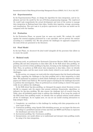 3.3 Experimentation
In the Experimentation Phase, we design the algorithm for data integration, and we im-
plement and test the model by the use of Python programming language. The implement
the model task comprehends the actual development and tests of the system to manage
data integration in Hadoop-based data lakes, besides data ingestion, storage, processing,
and visualization. The next task is to perform experiments to test how our model can be
compared with the baseline.
3.4 Evaluation
In the Evaluation Phase, we present how we asses our model. We evaluate the model
against the manual mapping performed by a user specialist, and we present the runtime
according to a scalability test. We also present the challenges we approach compared to
the state-of-the-art presented in the literature.
3.5 Final Model
In the last Phase, we document the final model alongside all the processes that allows us
to create the model.
4 Related work
In previous work, we performed two Systematic Literature Review (SLR) about big data
profiling [33] and data integration in data lakes [32]. In the SLR about data profiling, we
generate an overview of data profiling in big data, focusing on the challenges related to the
field. Then, we perform an SLR about data integration in data lakes, where we identify
the trending topics, and the most recent works closely related to our model, and the open
challenges.
In this section, we compare our work with the related papers that the found performing
the SLRs, regarding the challenges in big data profiling and in data integration in data
lakes. We performed an analysis to check which challenges are already addressed by which
papers (see Table 2 and Table 3). We read the papers searching for the challenges keywords
to perform this investigation. Then we performed an overall reading to check if the papers
really do not address the challenges.
In the SLR about big data profiling, we disregard the papers about literature reviews
[34–36] to compare only the papers that present solutions (frameworks, algorithms, or
software) for big data profiling. We also remove the challenge lack of research from the
Table, since all published papers help to address this challenge. If we recap the results of
the SLR about data profiling results, we identify that an optimal solution would address
all the 15 challenges. As we explain next, we can see our model creating alternatives to
help mitigate them.
1. Complexity: we contribute to this challenge by working with data preparation on di-
verse types of data.
2. Continuous profiling: using Apache Nifi scheduling process, we can ingest the data-sets
according to a predefined amount of time and then use HDFS and Python to reprocess
the dataframes and rerun the model.
3. Incremental profiling: See Continuous profiling.
4. Interpretation: our model allows us to understand and interpret data profiling results
by using it for data integration.
5
International Journal of Data Mining & Knowledge Management Process (IJDKP), Vol.12, No.4, July 2022
 
