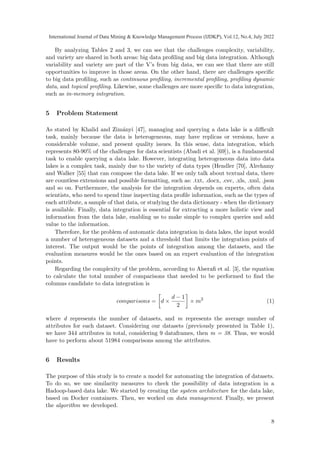 By analyzing Tables 2 and 3, we can see that the challenges complexity, variability,
and variety are shared in both areas: big data profiling and big data integration. Although
variability and variety are part of the V’s from big data, we can see that there are still
opportunities to improve in those areas. On the other hand, there are challenges specific
to big data profiling, such as continuous profiling, incremental profiling, profiling dynamic
data, and topical profiling. Likewise, some challenges are more specific to data integration,
such as in-memory integration.
5 Problem Statement
As stated by Khalid and Zimányi [47], managing and querying a data lake is a difficult
task, mainly because the data is heterogeneous, may have replicas or versions, have a
considerable volume, and present quality issues. In this sense, data integration, which
represents 80-90% of the challenges for data scientists (Abadi et al. [69]), is a fundamental
task to enable querying a data lake. However, integrating heterogeneous data into data
lakes is a complex task, mainly due to the variety of data types (Hendler [70], Alrehamy
and Walker [55] that can compose the data lake. If we only talk about textual data, there
are countless extensions and possible formatting, such as: .txt, .docx, .csv, .xls, .xml, .json
and so on. Furthermore, the analysis for the integration depends on experts, often data
scientists, who need to spend time inspecting data profile information, such as the types of
each attribute, a sample of that data, or studying the data dictionary - when the dictionary
is available. Finally, data integration is essential for extracting a more holistic view and
information from the data lake, enabling us to make simple to complex queries and add
value to the information.
Therefore, for the problem of automatic data integration in data lakes, the input would
a number of heterogeneous datasets and a threshold that limits the integration points of
interest. The output would be the points of integration among the datasets, and the
evaluation measures would be the ones based on an expert evaluation of the integration
points.
Regarding the complexity of the problem, according to Alserafi et al. [3], the equation
to calculate the total number of comparisons that needed to be performed to find the
columns candidate to data integration is
comparisons =

d ×
d − 1
2

× m2
(1)
where d represents the number of datasets, and m represents the average number of
attributes for each dataset. Considering our datasets (previously presented in Table 1),
we have 344 attributes in total, considering 9 dataframes, then m = 38. Thus, we would
have to perform about 51984 comparisons among the attributes.
6 Results
The purpose of this study is to create a model for automating the integration of datasets.
To do so, we use similarity measures to check the possibility of data integration in a
Hadoop-based data lake. We started by creating the system architecture for the data lake,
based on Docker containers. Then, we worked on data management. Finally, we present
the algorithm we developed.
8
International Journal of Data Mining  Knowledge Management Process (IJDKP), Vol.12, No.4, July 2022
 
