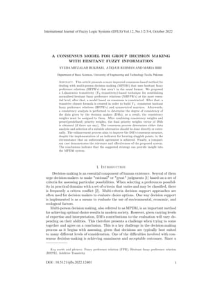 A CONSENSUS MODEL FOR GROUP DECISION MAKING
WITH HESITANT FUZZY INFORMATION
Abstract. This article presents a more improved consensus-based method for
dealing with multi-person decision making (MPDM) that uses hesitant fuzzy
preference relations (HFPR’
s) that aren’
t in the usual format. We proposed
a Lukasiewicz transitivity (TL-transitivity)-based technique for establishing
normalised hesitant fuzzy preference relations (NHFPR’
s) at the most essen-
tial level, after that, a model based on consensus is constructed. After that, a
transitive closure formula is created in order to build TL -consistent hesitant
fuzzy preference relations (HFPR’
s) and symmetrical matrices. Afterwards,
a consistency analysis is performed to determine the degree of consistency of
the data given by the decision makers (DMs), as a result, the consistency
weights must be assigned to them. After combining consistency weights and
preset(prede…ned) priority weights, the …nal priority weights vector of DMs
is obtained (if there are any). The consensus process determines either data
analysis and selection of a suitable alternative should be done directly or exter-
nally. The enhancement process aims to improve the DM’
s consensus measure,
despite the implementation of an indicator for locating sluggish points, in the
circumstance that an unfavorable agreement is achieved. Finally, a compari-
son case demonstrates the relevance and e¤ectiveness of the proposed system.
The conclusions indicate that the suggested strategy can provide insight into
the MPDM system.
1. Introduction
Decision-making is an essential component of human existence. Several of them
urge decision-makers to make "rational" or "great" judgments [1] based on a set of
criteria for assessing particular possibilities. When selecting a preferences possibil-
ity in practical domains with a set of criteria that varies and may be classi…ed, there
is frequently a critera con‡
ict [2]. Multi-criteria decision support approaches are
often used for decision makers to evaluate choice options. One way decision support
is implemented is as a means to evaluate the use of environmental, economic, and
ecological factors.
Multi-person decision making, also referred to as MPDM, is an important method
for achieving optimal choice results in modern society. However, given varying levels
of expertise and interpretation, DM’
s contributions to the evaluation will vary de-
pending on their abilities. This therefore presents a challenge when trying to come
together and agree on a conclusion. This is a key challenge in the decision-making
process as it begins with assessing, given that decisions are typically best suited
to many di¤erent levels of consideration. One of the di¢ culties involved with con-
sensus decision-making is achieving unanimous and acceptable outcomes. Since a
Key words and phrases. Fuzzy preference relation (FPR), Hesitant fuzzy preference relation
(HFPR), Additive Transivity.
International Journal of Fuzzy Logic Systems (IJFLS) Vol.12, No.1/2/3/4, October 2022
1
DOI : 10.5121/ijfls.2022.12401
SYEDA MIFZALAH BUKHARI, ATIQ-UR REHMAN AND MARIA BIBI
Department of Basic Sciences, University of Engineering and Technology Taxila, Pakistan
 