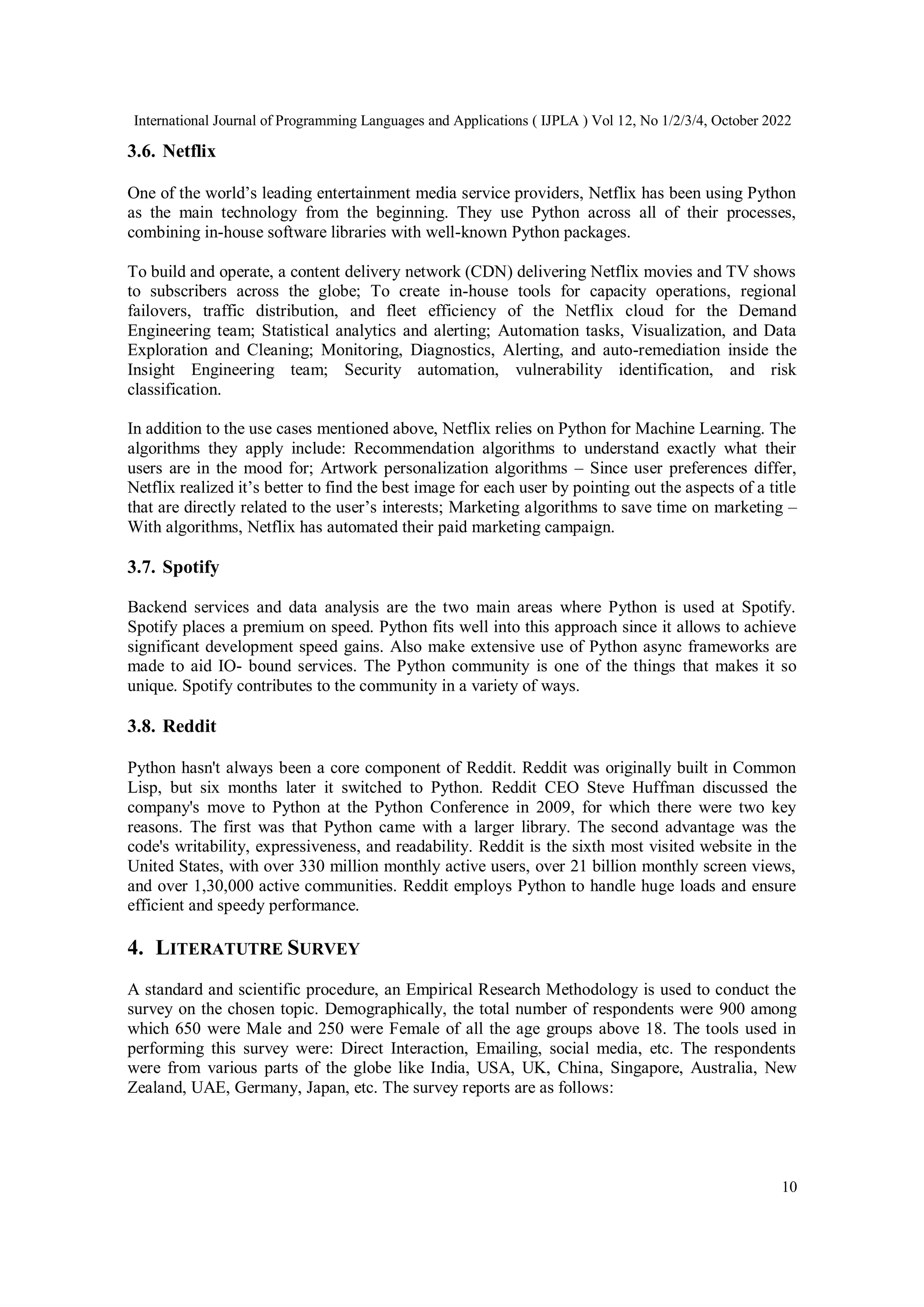 International Journal of Programming Languages and Applications ( IJPLA ) Vol 12, No 1/2/3/4, October 2022
10
3.6. Netflix
One of the world’s leading entertainment media service providers, Netflix has been using Python
as the main technology from the beginning. They use Python across all of their processes,
combining in-house software libraries with well-known Python packages.
To build and operate, a content delivery network (CDN) delivering Netflix movies and TV shows
to subscribers across the globe; To create in-house tools for capacity operations, regional
failovers, traffic distribution, and fleet efficiency of the Netflix cloud for the Demand
Engineering team; Statistical analytics and alerting; Automation tasks, Visualization, and Data
Exploration and Cleaning; Monitoring, Diagnostics, Alerting, and auto-remediation inside the
Insight Engineering team; Security automation, vulnerability identification, and risk
classification.
In addition to the use cases mentioned above, Netflix relies on Python for Machine Learning. The
algorithms they apply include: Recommendation algorithms to understand exactly what their
users are in the mood for; Artwork personalization algorithms – Since user preferences differ,
Netflix realized it’s better to find the best image for each user by pointing out the aspects of a title
that are directly related to the user’s interests; Marketing algorithms to save time on marketing –
With algorithms, Netflix has automated their paid marketing campaign.
3.7. Spotify
Backend services and data analysis are the two main areas where Python is used at Spotify.
Spotify places a premium on speed. Python fits well into this approach since it allows to achieve
significant development speed gains. Also make extensive use of Python async frameworks are
made to aid IO- bound services. The Python community is one of the things that makes it so
unique. Spotify contributes to the community in a variety of ways.
3.8. Reddit
Python hasn't always been a core component of Reddit. Reddit was originally built in Common
Lisp, but six months later it switched to Python. Reddit CEO Steve Huffman discussed the
company's move to Python at the Python Conference in 2009, for which there were two key
reasons. The first was that Python came with a larger library. The second advantage was the
code's writability, expressiveness, and readability. Reddit is the sixth most visited website in the
United States, with over 330 million monthly active users, over 21 billion monthly screen views,
and over 1,30,000 active communities. Reddit employs Python to handle huge loads and ensure
efficient and speedy performance.
4. LITERATUTRE SURVEY
A standard and scientific procedure, an Empirical Research Methodology is used to conduct the
survey on the chosen topic. Demographically, the total number of respondents were 900 among
which 650 were Male and 250 were Female of all the age groups above 18. The tools used in
performing this survey were: Direct Interaction, Emailing, social media, etc. The respondents
were from various parts of the globe like India, USA, UK, China, Singapore, Australia, New
Zealand, UAE, Germany, Japan, etc. The survey reports are as follows:
 