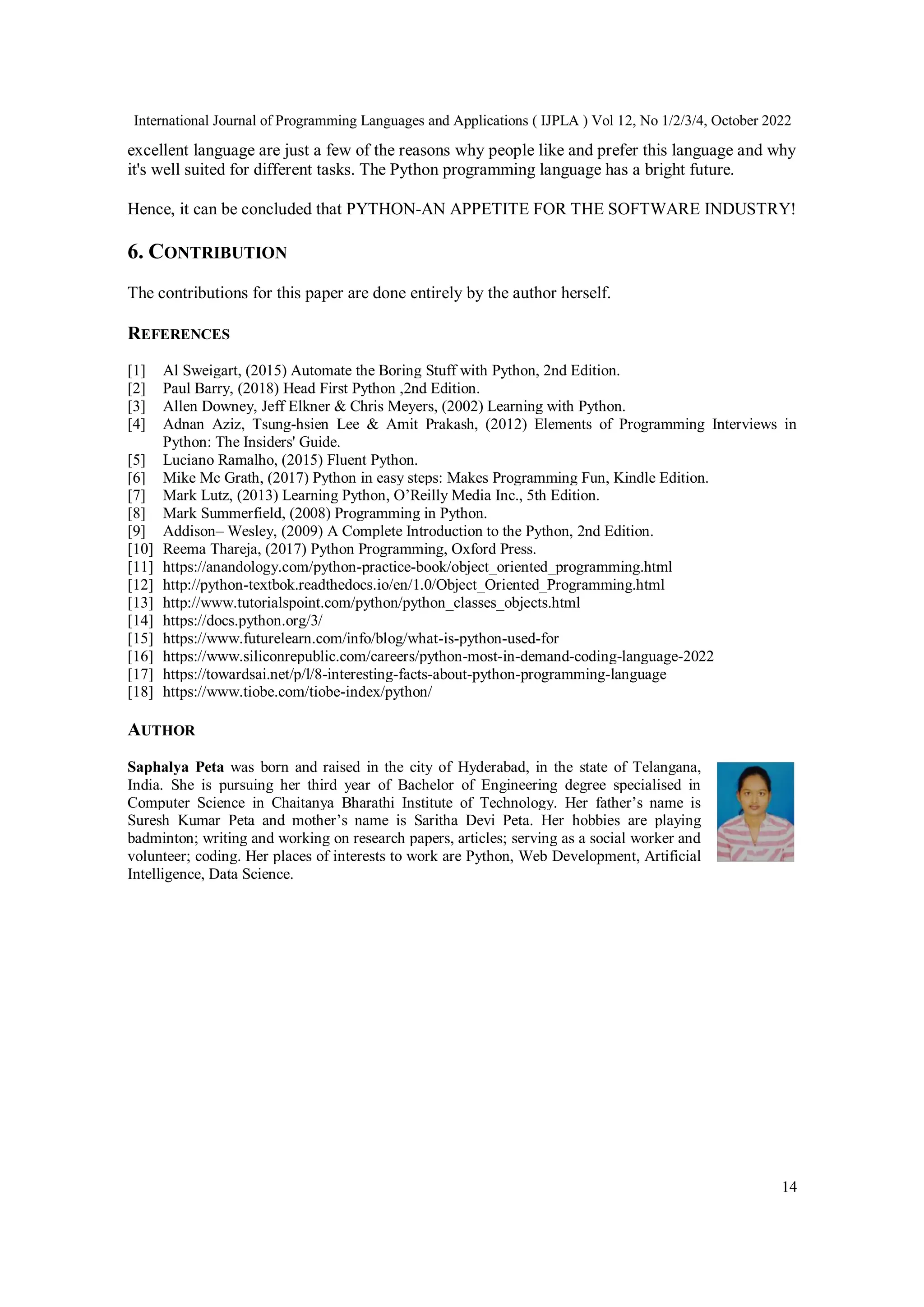 International Journal of Programming Languages and Applications ( IJPLA ) Vol 12, No 1/2/3/4, October 2022
14
excellent language are just a few of the reasons why people like and prefer this language and why
it's well suited for different tasks. The Python programming language has a bright future.
Hence, it can be concluded that PYTHON-AN APPETITE FOR THE SOFTWARE INDUSTRY!
6. CONTRIBUTION
The contributions for this paper are done entirely by the author herself.
REFERENCES
[1] Al Sweigart, (2015) Automate the Boring Stuff with Python, 2nd Edition.
[2] Paul Barry, (2018) Head First Python ,2nd Edition.
[3] Allen Downey, Jeff Elkner & Chris Meyers, (2002) Learning with Python.
[4] Adnan Aziz, Tsung-hsien Lee & Amit Prakash, (2012) Elements of Programming Interviews in
Python: The Insiders' Guide.
[5] Luciano Ramalho, (2015) Fluent Python.
[6] Mike Mc Grath, (2017) Python in easy steps: Makes Programming Fun, Kindle Edition.
[7] Mark Lutz, (2013) Learning Python, O’Reilly Media Inc., 5th Edition.
[8] Mark Summerfield, (2008) Programming in Python.
[9] Addison– Wesley, (2009) A Complete Introduction to the Python, 2nd Edition.
[10] Reema Thareja, (2017) Python Programming, Oxford Press.
[11] https://anandology.com/python-practice-book/object_oriented_programming.html
[12] http://python-textbok.readthedocs.io/en/1.0/Object_Oriented_Programming.html
[13] http://www.tutorialspoint.com/python/python_classes_objects.html
[14] https://docs.python.org/3/
[15] https://www.futurelearn.com/info/blog/what-is-python-used-for
[16] https://www.siliconrepublic.com/careers/python-most-in-demand-coding-language-2022
[17] https://towardsai.net/p/l/8-interesting-facts-about-python-programming-language
[18] https://www.tiobe.com/tiobe-index/python/
AUTHOR
Saphalya Peta was born and raised in the city of Hyderabad, in the state of Telangana,
India. She is pursuing her third year of Bachelor of Engineering degree specialised in
Computer Science in Chaitanya Bharathi Institute of Technology. Her father’s name is
Suresh Kumar Peta and mother’s name is Saritha Devi Peta. Her hobbies are playing
badminton; writing and working on research papers, articles; serving as a social worker and
volunteer; coding. Her places of interests to work are Python, Web Development, Artificial
Intelligence, Data Science.
 
