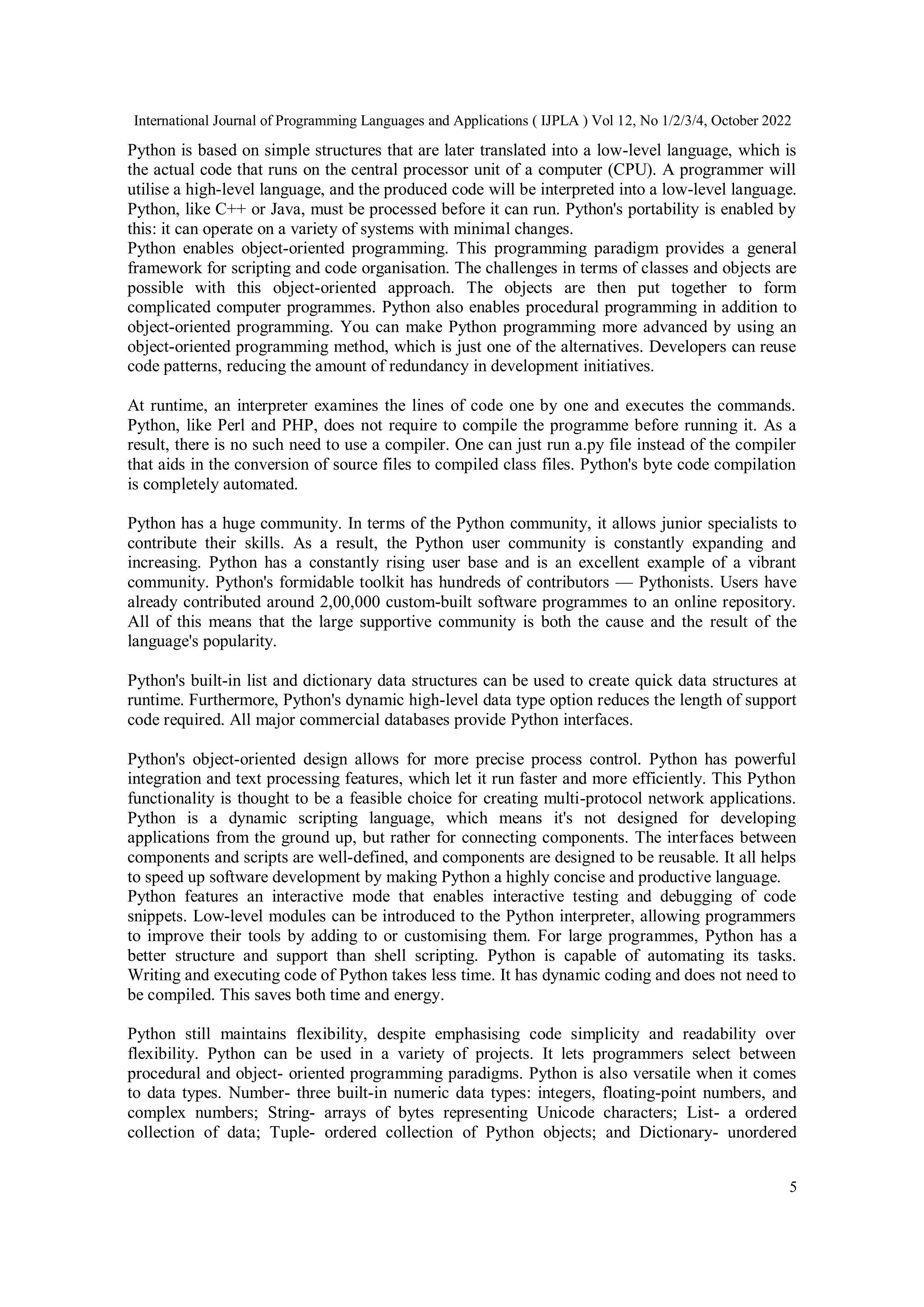 International Journal of Programming Languages and Applications ( IJPLA ) Vol 12, No 1/2/3/4, October 2022
5
Python is based on simple structures that are later translated into a low-level language, which is
the actual code that runs on the central processor unit of a computer (CPU). A programmer will
utilise a high-level language, and the produced code will be interpreted into a low-level language.
Python, like C++ or Java, must be processed before it can run. Python's portability is enabled by
this: it can operate on a variety of systems with minimal changes.
Python enables object-oriented programming. This programming paradigm provides a general
framework for scripting and code organisation. The challenges in terms of classes and objects are
possible with this object-oriented approach. The objects are then put together to form
complicated computer programmes. Python also enables procedural programming in addition to
object-oriented programming. You can make Python programming more advanced by using an
object-oriented programming method, which is just one of the alternatives. Developers can reuse
code patterns, reducing the amount of redundancy in development initiatives.
At runtime, an interpreter examines the lines of code one by one and executes the commands.
Python, like Perl and PHP, does not require to compile the programme before running it. As a
result, there is no such need to use a compiler. One can just run a.py file instead of the compiler
that aids in the conversion of source files to compiled class files. Python's byte code compilation
is completely automated.
Python has a huge community. In terms of the Python community, it allows junior specialists to
contribute their skills. As a result, the Python user community is constantly expanding and
increasing. Python has a constantly rising user base and is an excellent example of a vibrant
community. Python's formidable toolkit has hundreds of contributors — Pythonists. Users have
already contributed around 2,00,000 custom-built software programmes to an online repository.
All of this means that the large supportive community is both the cause and the result of the
language's popularity.
Python's built-in list and dictionary data structures can be used to create quick data structures at
runtime. Furthermore, Python's dynamic high-level data type option reduces the length of support
code required. All major commercial databases provide Python interfaces.
Python's object-oriented design allows for more precise process control. Python has powerful
integration and text processing features, which let it run faster and more efficiently. This Python
functionality is thought to be a feasible choice for creating multi-protocol network applications.
Python is a dynamic scripting language, which means it's not designed for developing
applications from the ground up, but rather for connecting components. The interfaces between
components and scripts are well-defined, and components are designed to be reusable. It all helps
to speed up software development by making Python a highly concise and productive language.
Python features an interactive mode that enables interactive testing and debugging of code
snippets. Low-level modules can be introduced to the Python interpreter, allowing programmers
to improve their tools by adding to or customising them. For large programmes, Python has a
better structure and support than shell scripting. Python is capable of automating its tasks.
Writing and executing code of Python takes less time. It has dynamic coding and does not need to
be compiled. This saves both time and energy.
Python still maintains flexibility, despite emphasising code simplicity and readability over
flexibility. Python can be used in a variety of projects. It lets programmers select between
procedural and object- oriented programming paradigms. Python is also versatile when it comes
to data types. Number- three built-in numeric data types: integers, floating-point numbers, and
complex numbers; String- arrays of bytes representing Unicode characters; List- a ordered
collection of data; Tuple- ordered collection of Python objects; and Dictionary- unordered
 
