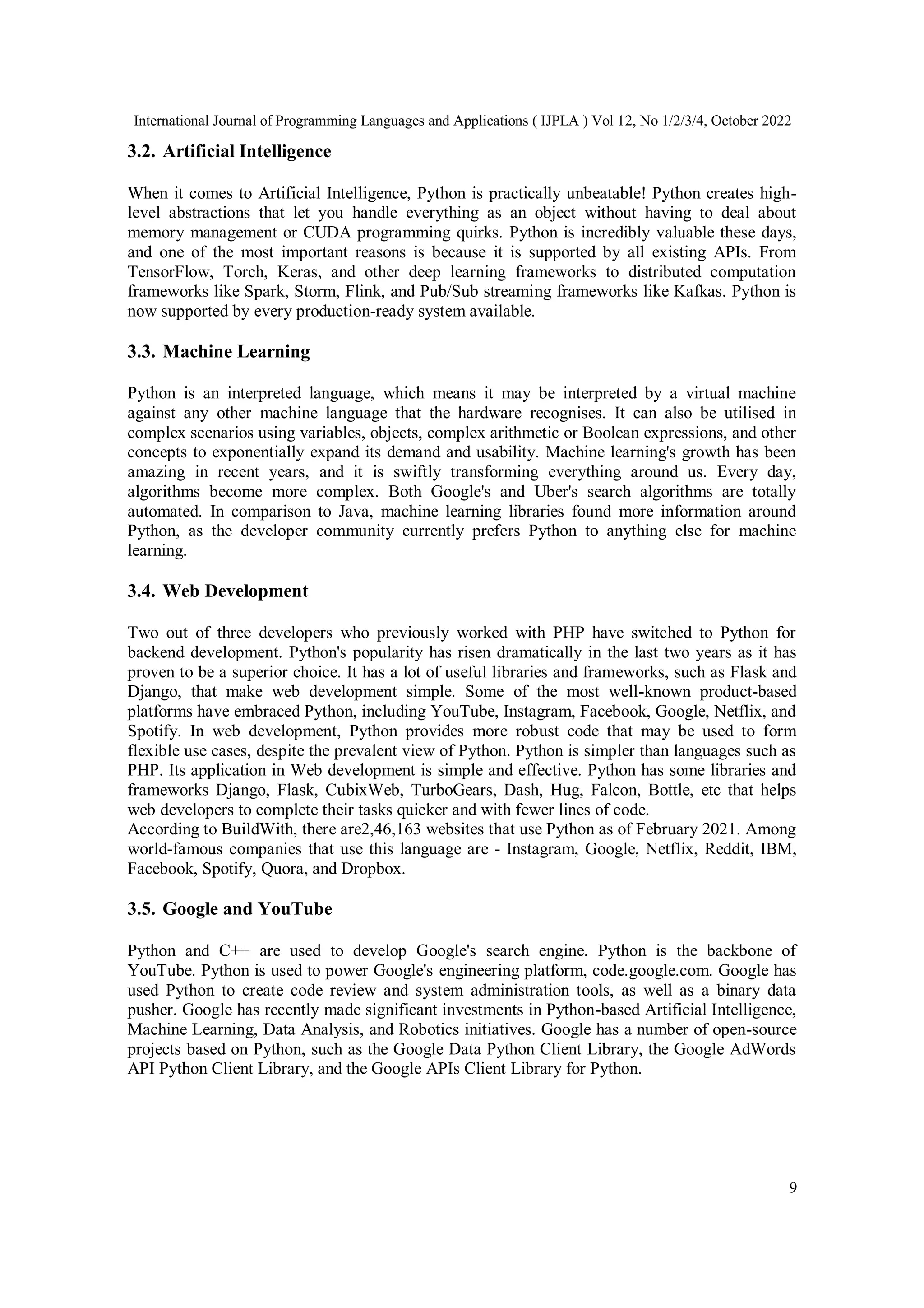International Journal of Programming Languages and Applications ( IJPLA ) Vol 12, No 1/2/3/4, October 2022
9
3.2. Artificial Intelligence
When it comes to Artificial Intelligence, Python is practically unbeatable! Python creates high-
level abstractions that let you handle everything as an object without having to deal about
memory management or CUDA programming quirks. Python is incredibly valuable these days,
and one of the most important reasons is because it is supported by all existing APIs. From
TensorFlow, Torch, Keras, and other deep learning frameworks to distributed computation
frameworks like Spark, Storm, Flink, and Pub/Sub streaming frameworks like Kafkas. Python is
now supported by every production-ready system available.
3.3. Machine Learning
Python is an interpreted language, which means it may be interpreted by a virtual machine
against any other machine language that the hardware recognises. It can also be utilised in
complex scenarios using variables, objects, complex arithmetic or Boolean expressions, and other
concepts to exponentially expand its demand and usability. Machine learning's growth has been
amazing in recent years, and it is swiftly transforming everything around us. Every day,
algorithms become more complex. Both Google's and Uber's search algorithms are totally
automated. In comparison to Java, machine learning libraries found more information around
Python, as the developer community currently prefers Python to anything else for machine
learning.
3.4. Web Development
Two out of three developers who previously worked with PHP have switched to Python for
backend development. Python's popularity has risen dramatically in the last two years as it has
proven to be a superior choice. It has a lot of useful libraries and frameworks, such as Flask and
Django, that make web development simple. Some of the most well-known product-based
platforms have embraced Python, including YouTube, Instagram, Facebook, Google, Netflix, and
Spotify. In web development, Python provides more robust code that may be used to form
flexible use cases, despite the prevalent view of Python. Python is simpler than languages such as
PHP. Its application in Web development is simple and effective. Python has some libraries and
frameworks Django, Flask, CubixWeb, TurboGears, Dash, Hug, Falcon, Bottle, etc that helps
web developers to complete their tasks quicker and with fewer lines of code.
According to BuildWith, there are2,46,163 websites that use Python as of February 2021. Among
world-famous companies that use this language are - Instagram, Google, Netflix, Reddit, IBM,
Facebook, Spotify, Quora, and Dropbox.
3.5. Google and YouTube
Python and C++ are used to develop Google's search engine. Python is the backbone of
YouTube. Python is used to power Google's engineering platform, code.google.com. Google has
used Python to create code review and system administration tools, as well as a binary data
pusher. Google has recently made significant investments in Python-based Artificial Intelligence,
Machine Learning, Data Analysis, and Robotics initiatives. Google has a number of open-source
projects based on Python, such as the Google Data Python Client Library, the Google AdWords
API Python Client Library, and the Google APIs Client Library for Python.
 