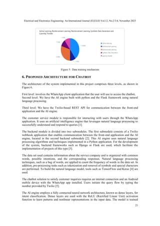 Electrical and Electronics Engineering: An International Journal (ELELIJ) Vol.12, No.2/3/4, November 2023
21
Figure 5: Data training mechanism
6. PROPOSED ARCHITECTURE FOR CHATBOT
The architecture of the system implemented in this project comprises three levels, as shown in
Figure 6.
First level: involves the WhatsApp client application that the user will use to access the chatbot,
Second level: We have the AI engine built with python and the Flask framework using natural
language processing.
Third level: We have the Twilio-based REST API for communication between the front-end
application and the AI engine.
The customer service module is responsible for interacting with users through the WhatsApp
application. It uses an artificial intelligence engine that leverages natural language processing to
successfully understand and respond to queries [1].
The backend module is divided into two submodules. The first submodule consists of a Twilio
webhook application that enables communication between the front-end application and the AI
engine, located in the second backend submodule [2]. This AI engine uses natural language
processing algorithms and techniques implemented in a Python application. For the development
of the system, backend frameworks such as Django or Flask are used, which facilitate the
implementation of projects of this type [3].
The data set used contains information about the service company and is organized with common
words, possible intentions, and the corresponding responses. Natural language processing
techniques, such as a bag of words, are applied to count the frequency of words in the data set. In
addition, pre-processing tasks such as tokenization and removal of symbols and special characters
are performed. To build the natural language model, tools such as TensorFlow and Keras [4] are
used.
The chatbot solution to satisfy customer inquiries requires an internet connection and an Android
mobile device with the WhatsApp app installed. Users initiate the query flow by typing the
number provided by Twilio [5].
The AI engine employs a fully connected neural network architecture, known as dense layers, for
intent classification. Dense layers are used with the ReLU (Rectified Linear Unit) activation
function to learn patterns and nonlinear representations in the input data. The model is trained
 