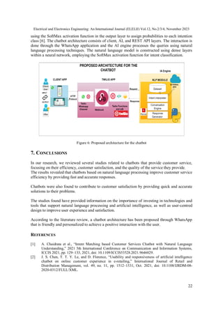 Electrical and Electronics Engineering: An International Journal (ELELIJ) Vol.12, No.2/3/4, November 2023
22
using the SoftMax activation function in the output layer to assign probabilities to each intention
class [6]. The chatbot architecture consists of client, AI, and REST API layers. The interaction is
done through the WhatsApp application and the AI engine processes the queries using natural
language processing techniques. The natural language model is constructed using dense layers
within a neural network, employing the SoftMax activation function for intent classification.
Figure 6: Proposed architecture for the chatbot
7. CONCLUSIONS
In our research, we reviewed several studies related to chatbots that provide customer service,
focusing on their efficiency, customer satisfaction, and the quality of the service they provide.
The results revealed that chatbots based on natural language processing improve customer service
efficiency by providing fast and accurate responses.
Chatbots were also found to contribute to customer satisfaction by providing quick and accurate
solutions to their problems.
The studies found have provided information on the importance of investing in technologies and
tools that support natural language processing and artificial intelligence, as well as user-centred
design to improve user experience and satisfaction.
According to the literature review, a chatbot architecture has been proposed through WhatsApp
that is friendly and personalized to achieve a positive interaction with the user.
REFERENCES
[1] A. Chaidrata et al., “Intent Matching based Customer Services Chatbot with Natural Language
Understanding,” 2021 5th International Conference on Communication and Information Systems,
ICCIS 2021, pp. 129–133, 2021, doi: 10.1109/ICCIS53528.2021.9646029.
[2] J. S. Chen, T. T. Y. Le, and D. Florence, “Usability and responsiveness of artificial intelligence
chatbot on online customer experience in e-retailing,” International Journal of Retail and
Distribution Management, vol. 49, no. 11, pp. 1512–1531, Oct. 2021, doi: 10.1108/IJRDM-08-
2020-0312/FULL/XML.
 