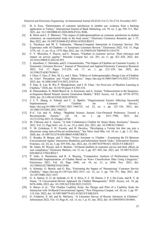 Electrical and Electronics Engineering: An International Journal (ELELIJ) Vol.12, No.2/3/4, November 2023
23
[3] B. A. Eren, “Determinants of customer satisfaction in chatbot use: evidence from a banking
application in Turkey,” International Journal of Bank Marketing, vol. 39, no. 2, pp. 294–311, Mar.
2021, doi: 10.1108/IJBM-02-2020-0056/FULL/XML.
[4] K. Klein and L. F. Martinez, “The impact of anthropomorphism on customer satisfaction in chatbot
commerce: an experimental study in the food sector,” Electronic Commerce Research, pp. 1–37,
May 2022, doi: 10.1007/S10660-022-09562-8/FIGURES/5.
[5] L. Nicolescu and M. T. Tudorache, “Human-Computer Interaction in Customer Service: The
Experience with AI Chatbots—A Systematic Literature Review,” Electronics 2022, Vol. 11, Page
1579, vol. 11, no. 10, p. 1579, May 2022, doi: 10.3390/ELECTRONICS11101579.
[6] C. V. Misischia, F. Poecze, and C. Strauss, “Chatbots in customer service: Their relevance and
impact on service quality,” Procedia Comput Sci, vol. 201, no. C, pp. 421–428, 2022, doi:
10.1016/J.PROCS.2022.03.055.
[7] L. Jenneboer, C. Herrando, and E. Constantinides, “The Impact of Chatbots on Customer Loyalty: A
Systematic Literature Review,” Journal of Theoretical and Applied Electronic Commerce Research
2022, Vol. 17, Pages 212-229, vol. 17, no. 1, pp. 212–229, Jan. 2022, doi:
10.3390/JTAER17010011.
[8] J. Chen, F. Guo, Z. Ren, M. Li, and J. Ham, “Effects of Anthropomorphic Design Cues of Chatbots
on Users’ Perception and Visual Behaviors,” https://doi.org/10.1080/10447318.2023.2193514,
2023, doi: 10.1080/10447318.2023.2193514.
[9] P. Suta, X. Lan, B. Wu, P. Mongkolnam, and J. H. Chan, “An Overview of Machine Learning in
Chatbots,” 2020, doi: 10.18178/ijmerr.9.4.502-510.
[10] K. Palasundram, N. Mohd Sharef, K. A. Kasmiran, and A. Azman, “Enhancements to the Sequence-
to-Sequence-Based Natural Answer Generation Models,” IEEE Access, vol. 8, pp. 45738–45752,
2020, doi: 10.1109/ACCESS.2020.2978551.
[11] J. J. Y. Zhang, A. Følstad, and C. A. Bjørkli, “Organizational Factors Affecting Successful
Implementation of Chatbots for Customer Service,”
https://doi.org/10.1080/15332861.2021.1966723, vol. 22, no. 1, pp. 122–156, 2021, doi:
10.1080/15332861.2021.1966723.
[12] P.-C. Lin and N. Arbaiy, “Baghdad Science Journal User-Oriented Preference Toward a
Recommender System,” vol. 18, no. 1, pp. 2411–7986, 2021, doi:
10.21123/bsj.2021.18.1(Suppl.).0746.
[13] M. Chkroun and A. Azaria, “A Safe Collaborative Chatbot for Smart Home Assistants,” Sensors
2021, Vol. 21, Page 6641, vol. 21, no. 19, p. 6641, Oct. 2021, doi: 10.3390/S21196641.
[14] Y. M. Çetinkaya, İ. H. Toroslu, and H. Davulcu, “Developing a Twitter bot that can join a
discussion using state-of-the-art architectures,” Soc Netw Anal Min, vol. 10, no. 1, pp. 1–21, Dec.
2020, doi: 10.1007/S13278-020-00665-4/METRICS.
[15] C. Rzepka, B. Berger, and T. Hess, “Voice Assistant vs. Chatbot – Examining the Fit Between
Conversational Agents’ Interaction Modalities and Information Search Tasks,” Information Systems
Frontiers, vol. 24, no. 3, pp. 839–856, Jun. 2022, doi: 10.1007/S10796-021-10226-5/TABLES/7.
[16] M. Adam, M. Wessel, and A. Benlian, “AI-based chatbots in customer service and their effects on
user compliance,” Electronic Markets, vol. 31, no. 2, pp. 427–445, Jun. 2021, doi: 10.1007/S12525-
020-00414-7/FIGURES/7.
[17] P. Anki, A. Bustamam, and R. A. Buyung, “Comparative Analysis of Performance between
Multimodal Implementation of Chatbot Based on News Classification Data Using Categories,”
Electronics 2021, Vol. 10, Page 2696, vol. 10, no. 21, p. 2696, Nov. 2021, doi:
10.3390/ELECTRONICS10212696.
[18] S. Schanke, G. Burtch, and G. Ray, “Estimating the Impact of ‘Humanizing’ Customer Service
Chatbots,” https://doi.org/10.1287/isre.2021.1015, vol. 32, no. 3, pp. 736–751, May 2021, doi:
10.1287/ISRE.2021.1015.
[19] G. A. Santos, G. G. de Andrade, G. R. S. Silva, F. C. M. Duarte, J. P. J. Da Costa, and R. T. de
Sousa, “A Conversation-Driven Approach for Chatbot Management,” IEEE Access, vol. 10, pp.
8474–8486, 2022, doi: 10.1109/ACCESS.2022.3143323.
[20] S. Borsci et al., “The Chatbot Usability Scale: the Design and Pilot of a Usability Scale for
Interaction with AI-Based Conversational Agents,” Pers Ubiquitous Comput, vol. 26, no. 1, pp. 95–
119, Feb. 2022, doi: 10.1007/S00779-021-01582-9/TABLES/9.
[21] G. Caldarini, S. Jaf, and K. McGarry, “A Literature Survey of Recent Advances in Chatbots,”
Information 2022, Vol. 13, Page 41, vol. 13, no. 1, p. 41, Jan. 2022, doi: 10.3390/INFO13010041.
 