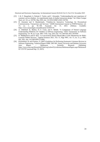 Electrical and Electronics Engineering: An International Journal (ELELIJ) Vol.12, No.2/3/4, November 2023
24
[22] I. K. F. Haugeland, A. Følstad, C. Taylor, and C. Alexander, “Understanding the user experience of
customer service chatbots: An experimental study of chatbot interaction design,” Int J Hum Comput
Stud, vol. 161, p. 102788, May 2022, doi: 10.1016/J.IJHCS.2022.102788.
[23] D. Zumstein and S. Hundertmark, “Chatbots-An Interactive Technology for Personalized
Communication, Transactions and Services,” IADIS International Journal on WWW/Internet, vol.
15, no. 1, pp. 96–109, Accessed: Jul. 15, 2023. [Online]. Available:
https://www.researchgate.net/publication/322855718
[24] A. Abdellatif, K. Badran, D. E. Costa, and E. Shihab, “A Comparison of Natural Language
Understanding Platforms for Chatbots in Software Engineering,” IEEE Transactions on Software
Engineering, vol. 48, no. 8, pp. 3087–3102, Aug. 2022, doi: 10.1109/TSE.2021.3078384.
[25] O. Makhkamova and D. Kim, “A Conversation History-Based Q&A Cache Mechanism for Multi-
Layered Chatbot Services,” Applied Sciences 2021, Vol. 11, Page 9981, vol. 11, no. 21, p. 9981,
Oct. 2021, doi: 10.3390/APP11219981.
[26] Kitchenham, B. and Charters, S. (2007) Guidelines for Performing Systematic Literature Reviews in
Software Engineering, Technical Report EBSE 2007-001, Keele University and Durham University
Joint Report. - References - Scientific Research Publishing.
https://www.scirp.org/(S(oyulxb452alnt1aej1nfow45))/reference/ReferencesPapers.aspx?ReferenceI
D=1555797 (accessed Sep. 23, 2023).
 
