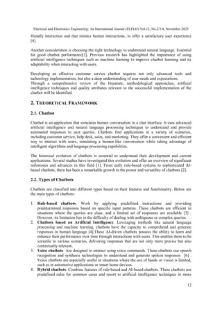 Electrical and Electronics Engineering: An International Journal (ELELIJ) Vol.12, No.2/3/4, November 2023
12
friendly interaction and that mimics human interactions, to offer a satisfactory user experience
[4].
Another consideration is choosing the right technology to understand natural language. Essential
for good chatbot performance[2]. Previous research has highlighted the importance of using
artificial intelligence techniques such as machine learning to improve chatbot learning and its
adaptability when interacting with users.
Developing an effective customer service chatbot requires not only advanced tools and
technology implementation, but also a deep understanding of user needs and expectations.
Through a comprehensive review of the literature, methodological approaches, artificial
intelligence techniques and quality attributes relevant to the successful implementation of the
chatbot will be identified.
2. THEORETICAL FRAMEWORK
2.1. Chatbot
Chatbot is an application that simulates human conversation in a chat interface. It uses advanced
artificial intelligence and natural language processing techniques to understand and provide
automated responses to user queries. Chatbots find applications in a variety of scenarios,
including customer service, help desk, sales, and marketing. They offer a convenient and efficient
way to interact with users, simulating a human-like conversation while taking advantage of
intelligent algorithms and language processing capabilities.
The historical evolution of chatbots is essential to understand their development and current
applications. Several studies have investigated this evolution and offer an overview of significant
milestones and advances in this field [1]. From early rule-based systems to sophisticated AI-
based chatbots, there has been a remarkable growth in the power and versatility of chatbots [2].
2.2. Types of Chatbots
Chatbots are classified into different types based on their features and functionality. Below are
the main types of chatbots:
1. Rule-based chatbots. Work by applying predefined instructions and providing
predetermined responses based on specific input patterns. These chatbots are efficient in
situations where the queries are clear, and a limited set of responses are available [3] .
However, its limitation lies in the difficulty of dealing with ambiguous or complex queries.
2. Chatbots based on Artificial Intelligence. Leveraging methods like natural language
processing and machine learning, chatbots have the capacity to comprehend and generate
responses in human language [4].These AI-driven chatbots possess the ability to learn and
enhance their performance over time through interactions with users. This enables them to be
versatile in various scenarios, delivering responses that are not only more precise but also
contextually relevant.
3. Voice chatbots. Are designed to interact using voice commands. These chatbots use speech
recognition and synthesis technologies to understand and generate spoken responses [6] .
Voice chatbots are especially useful in situations where the use of hands or vision is limited,
such as in automotive applications or smart home devices.
4. Hybrid chatbots. Combine features of rule-based and AI-based chatbots. These chatbots use
predefined rules for common cases and resort to artificial intelligence techniques in more
 