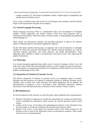Electrical and Electronics Engineering: An International Journal (ELELIJ) Vol.12, No.2/3/4, November 2023
13
complex situations [5]. This blend of capabilities enables a higher degree of adaptability and
receptiveness in customer service.
Every variety of chatbot comes with its own set of advantages and constraints, and the selection
hinges on the requirements and goals of the company.
2.3. Natural Language Processing
Natural language processing (NLP) is a fundamental field in the development of intelligent
chatbots. Various approaches and models related to NLP have been proposed, such as
transformer-based models, which have shown excellent results in understanding and generating
natural language [7] .
These models use tokenization, attention, and decoding techniques to improve the chatbots'
ability to understand queries and generate appropriate responses.
On the other hand, machine learning plays an important role in the development of intelligent
chatbots for fluid and contextual conversations [8]. Machine learning techniques are used for
consistent response generation, user intent detection, and dialog personalization. These
approaches allow chatbots to adapt to the preferences and needs of users, thus improving the
quality of interaction.
2.4. WhatsApp
Is an instant messaging application that enables users to send text messages, initiate voice, and
video calls, share various files and multimedia content, as well as engage in group conversations.
It was developed as a communication platform for smartphones and has become one of the most
popular messaging apps in the world.
2.5. Integration of Chatbots in Customer Service
The effective integration of chatbots in customer service is an important aspect to consider.
Strategies and best practices are explored to implement chatbots in different customer service
channels, such as online chat, social networks, and mobile applications [8]. In addition, the
personalization of responses is key to providing a more satisfactory experience, adapting
interactions to the individual preferences and needs of each customer. Finally, it matters
3. METHODOLOGY
For the development of this research, we used [26] guide, which establishes three important parts.
1. Planning. This phase is important to consider the requirements for carrying out the literature
review, considering the information search sources, the research questions and the search
criteria.
2. Conduct of the review. In this phase, the methodological selection of the information from
the main studies is carried out according to the inclusion and exclusion criteria.
3. Results of the review. In this phase, the statistical results of the studies selected for the
literature review in each of the information sources are presented in summary. These results
will serve for our research proposal.
 