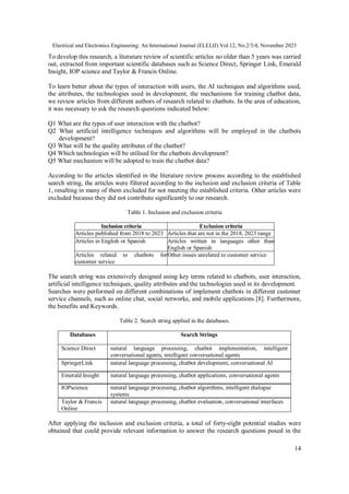 Electrical and Electronics Engineering: An International Journal (ELELIJ) Vol.12, No.2/3/4, November 2023
14
To develop this research, a literature review of scientific articles no older than 5 years was carried
out, extracted from important scientific databases such as Science Direct, Springer Link, Emerald
Insight, IOP science and Taylor & Francis Online.
To learn better about the types of interaction with users, the AI techniques and algorithms used,
the attributes, the technologies used in development, the mechanisms for training chatbot data,
we review articles from different authors of research related to chatbots. In the area of education,
it was necessary to ask the research questions indicated below:
Q1 What are the types of user interaction with the chatbot?
Q2 What artificial intelligence techniques and algorithms will be employed in the chatbots
development?
Q3 What will be the quality attributes of the chatbot?
Q4 Which technologies will be utilised for the chatbots development?
Q5 What mechanism will be adopted to train the chatbot data?
According to the articles identified in the literature review process according to the established
search string, the articles were filtered according to the inclusion and exclusion criteria of Table
1, resulting in many of them excluded for not meeting the established criteria. Other articles were
excluded because they did not contribute significantly to our research.
Table 1. Inclusion and exclusion criteria
Inclusion criteria Exclusion criteria
Articles published from 2018 to 2023 Articles that are not in the 2018, 2023 range
Articles in English or Spanish Articles written in languages other than
English or Spanish
Articles related to chatbots for
customer service
Other issues unrelated to customer service
The search string was extensively designed using key terms related to chatbots, user interaction,
artificial intelligence techniques, quality attributes and the technologies used in its development.
Searches were performed on different combinations of implement chatbots in different customer
service channels, such as online chat, social networks, and mobile applications [8]. Furthermore,
the benefits and Keywords.
Table 2. Search string applied in the databases.
Databases Search Strings
Science Direct natural language processing, chatbot implementation, intelligent
conversational agents, intelligent conversational agents
SpringerLink natural language processing, chatbot development, conversational AI
Emerald Insight natural language processing, chatbot applications, conversational agents
IOPscience natural language processing, chatbot algorithms, intelligent dialogue
systems
Taylor & Francis
Online
natural language processing, chatbot evaluation, conversational interfaces
After applying the inclusion and exclusion criteria, a total of forty-eight potential studies were
obtained that could provide relevant information to answer the research questions posed in the
 