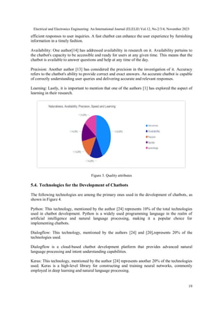 Electrical and Electronics Engineering: An International Journal (ELELIJ) Vol.12, No.2/3/4, November 2023
19
efficient responses to user inquiries. A fast chatbot can enhance the user experience by furnishing
information in a timely fashion.
Availability: One author[14] has addressed availability in research on it. Availability pertains to
the chatbot's capacity to be accessible and ready for users at any given time. This means that the
chatbot is available to answer questions and help at any time of the day.
Precision: Another author [13] has considered the precision in the investigation of it. Accuracy
refers to the chatbot's ability to provide correct and exact answers. An accurate chatbot is capable
of correctly understanding user queries and delivering accurate and relevant responses.
Learning: Lastly, it is important to mention that one of the authors [1] has explored the aspect of
learning in their research.
Figure 3. Quality attributes
5.4. Technologies for the Development of Chatbots
The following technologies are among the primary ones used in the development of chatbots, as
shown in Figure 4.
Python: This technology, mentioned by the author [24] represents 10% of the total technologies
used in chatbot development. Python is a widely used programming language in the realm of
artificial intelligence and natural language processing, making it a popular choice for
implementing chatbots.
Dialogflow: This technology, mentioned by the authors [24] and [20],represents 20% of the
technologies used.
Dialogflow is a cloud-based chatbot development platform that provides advanced natural
language processing and intent understanding capabilities.
Keras: This technology, mentioned by the author [24] represents another 20% of the technologies
used. Keras is a high-level library for constructing and training neural networks, commonly
employed in deep learning and natural language processing.
 