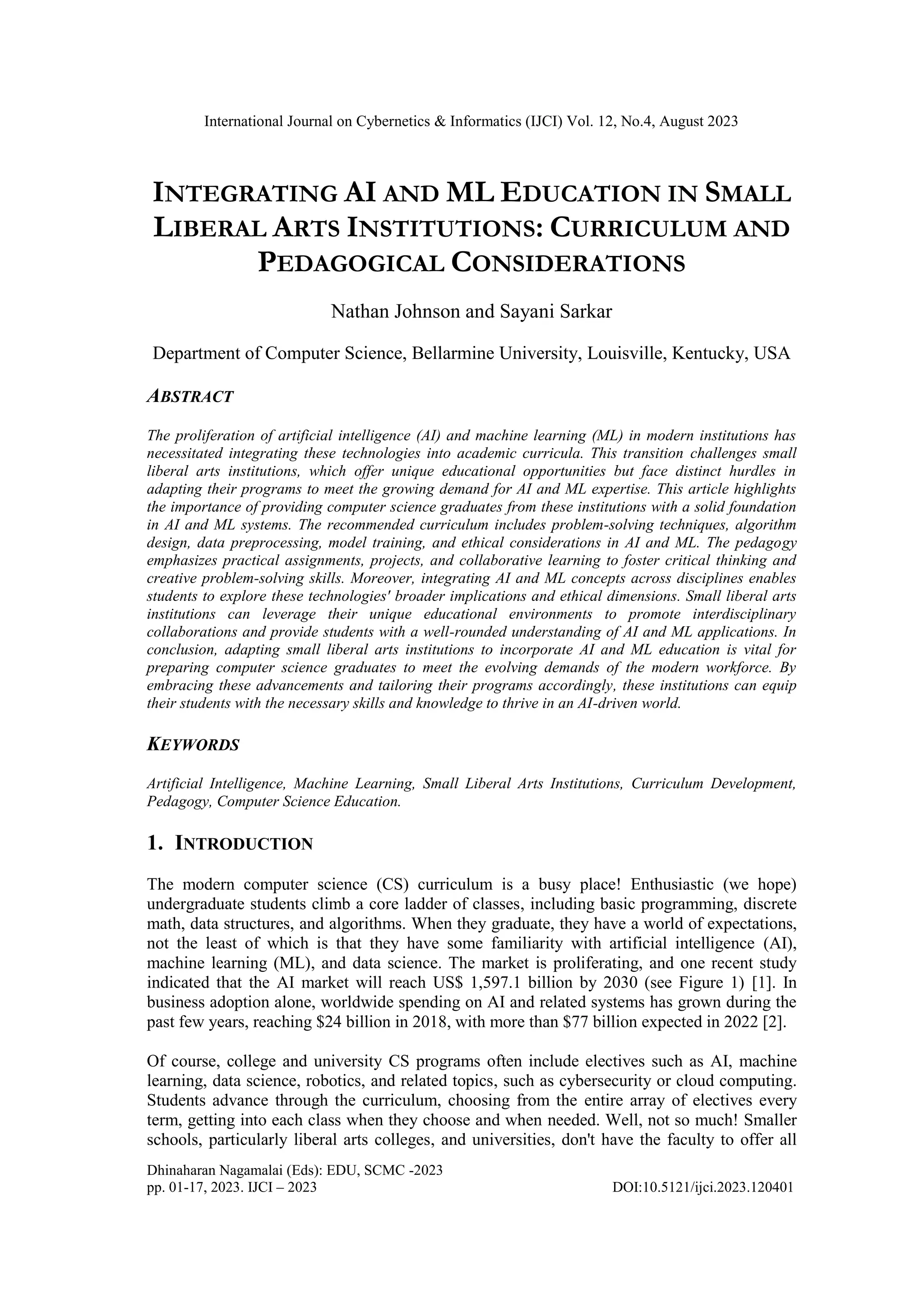 International Journal on Cybernetics & Informatics (IJCI) Vol. 12, No.4, August 2023
Dhinaharan Nagamalai (Eds): EDU, SCMC -2023
pp. 01-17, 2023. IJCI – 2023 DOI:10.5121/ijci.2023.120401
INTEGRATING AI AND ML EDUCATION IN SMALL
LIBERAL ARTS INSTITUTIONS: CURRICULUM AND
PEDAGOGICAL CONSIDERATIONS
Nathan Johnson and Sayani Sarkar
Department of Computer Science, Bellarmine University, Louisville, Kentucky, USA
ABSTRACT
The proliferation of artificial intelligence (AI) and machine learning (ML) in modern institutions has
necessitated integrating these technologies into academic curricula. This transition challenges small
liberal arts institutions, which offer unique educational opportunities but face distinct hurdles in
adapting their programs to meet the growing demand for AI and ML expertise. This article highlights
the importance of providing computer science graduates from these institutions with a solid foundation
in AI and ML systems. The recommended curriculum includes problem-solving techniques, algorithm
design, data preprocessing, model training, and ethical considerations in AI and ML. The pedagogy
emphasizes practical assignments, projects, and collaborative learning to foster critical thinking and
creative problem-solving skills. Moreover, integrating AI and ML concepts across disciplines enables
students to explore these technologies' broader implications and ethical dimensions. Small liberal arts
institutions can leverage their unique educational environments to promote interdisciplinary
collaborations and provide students with a well-rounded understanding of AI and ML applications. In
conclusion, adapting small liberal arts institutions to incorporate AI and ML education is vital for
preparing computer science graduates to meet the evolving demands of the modern workforce. By
embracing these advancements and tailoring their programs accordingly, these institutions can equip
their students with the necessary skills and knowledge to thrive in an AI-driven world.
KEYWORDS
Artificial Intelligence, Machine Learning, Small Liberal Arts Institutions, Curriculum Development,
Pedagogy, Computer Science Education.
1. INTRODUCTION
The modern computer science (CS) curriculum is a busy place! Enthusiastic (we hope)
undergraduate students climb a core ladder of classes, including basic programming, discrete
math, data structures, and algorithms. When they graduate, they have a world of expectations,
not the least of which is that they have some familiarity with artificial intelligence (AI),
machine learning (ML), and data science. The market is proliferating, and one recent study
indicated that the AI market will reach US$ 1,597.1 billion by 2030 (see Figure 1) [1]. In
business adoption alone, worldwide spending on AI and related systems has grown during the
past few years, reaching $24 billion in 2018, with more than $77 billion expected in 2022 [2].
Of course, college and university CS programs often include electives such as AI, machine
learning, data science, robotics, and related topics, such as cybersecurity or cloud computing.
Students advance through the curriculum, choosing from the entire array of electives every
term, getting into each class when they choose and when needed. Well, not so much! Smaller
schools, particularly liberal arts colleges, and universities, don't have the faculty to offer all
 