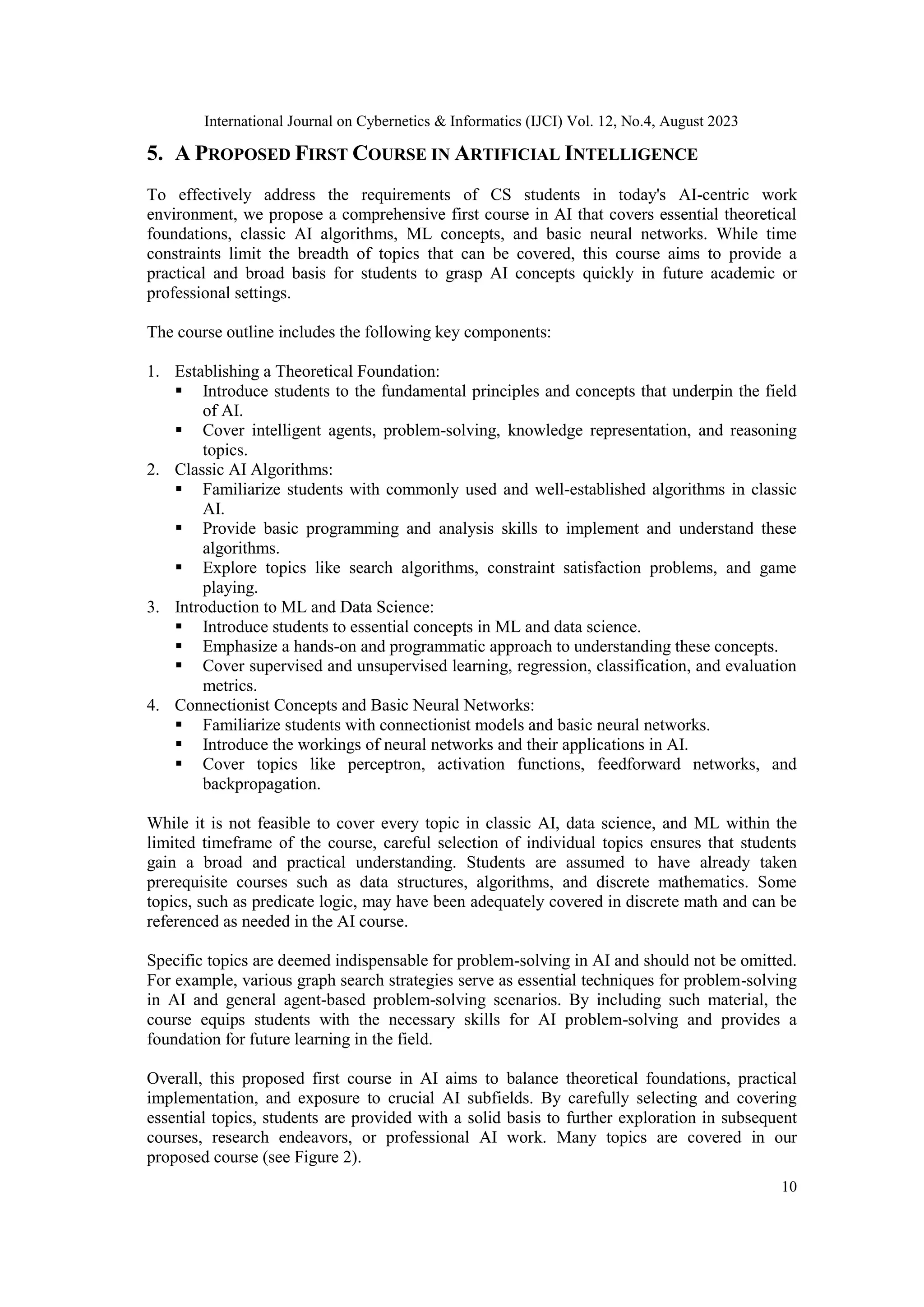 International Journal on Cybernetics & Informatics (IJCI) Vol. 12, No.4, August 2023
10
5. A PROPOSED FIRST COURSE IN ARTIFICIAL INTELLIGENCE
To effectively address the requirements of CS students in today's AI-centric work
environment, we propose a comprehensive first course in AI that covers essential theoretical
foundations, classic AI algorithms, ML concepts, and basic neural networks. While time
constraints limit the breadth of topics that can be covered, this course aims to provide a
practical and broad basis for students to grasp AI concepts quickly in future academic or
professional settings.
The course outline includes the following key components:
1. Establishing a Theoretical Foundation:
 Introduce students to the fundamental principles and concepts that underpin the field
of AI.
 Cover intelligent agents, problem-solving, knowledge representation, and reasoning
topics.
2. Classic AI Algorithms:
 Familiarize students with commonly used and well-established algorithms in classic
AI.
 Provide basic programming and analysis skills to implement and understand these
algorithms.
 Explore topics like search algorithms, constraint satisfaction problems, and game
playing.
3. Introduction to ML and Data Science:
 Introduce students to essential concepts in ML and data science.
 Emphasize a hands-on and programmatic approach to understanding these concepts.
 Cover supervised and unsupervised learning, regression, classification, and evaluation
metrics.
4. Connectionist Concepts and Basic Neural Networks:
 Familiarize students with connectionist models and basic neural networks.
 Introduce the workings of neural networks and their applications in AI.
 Cover topics like perceptron, activation functions, feedforward networks, and
backpropagation.
While it is not feasible to cover every topic in classic AI, data science, and ML within the
limited timeframe of the course, careful selection of individual topics ensures that students
gain a broad and practical understanding. Students are assumed to have already taken
prerequisite courses such as data structures, algorithms, and discrete mathematics. Some
topics, such as predicate logic, may have been adequately covered in discrete math and can be
referenced as needed in the AI course.
Specific topics are deemed indispensable for problem-solving in AI and should not be omitted.
For example, various graph search strategies serve as essential techniques for problem-solving
in AI and general agent-based problem-solving scenarios. By including such material, the
course equips students with the necessary skills for AI problem-solving and provides a
foundation for future learning in the field.
Overall, this proposed first course in AI aims to balance theoretical foundations, practical
implementation, and exposure to crucial AI subfields. By carefully selecting and covering
essential topics, students are provided with a solid basis to further exploration in subsequent
courses, research endeavors, or professional AI work. Many topics are covered in our
proposed course (see Figure 2).
 
