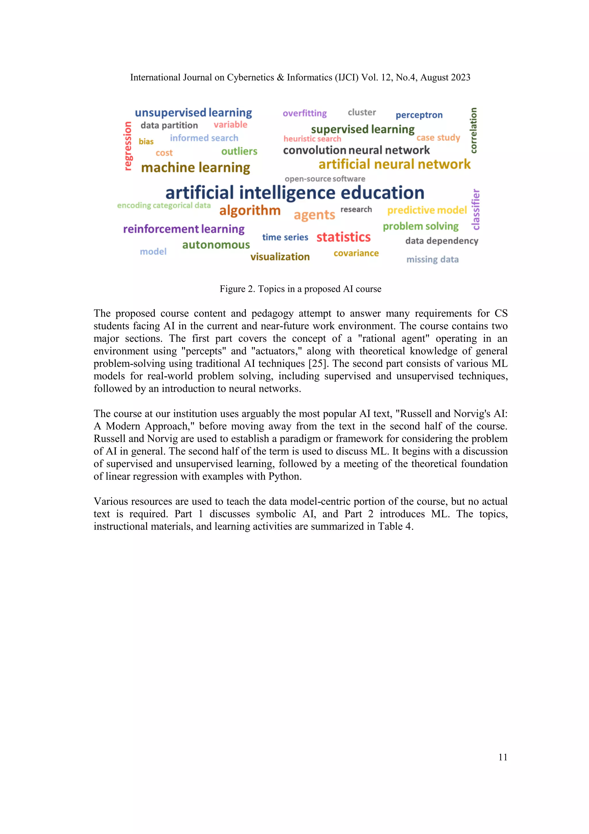 International Journal on Cybernetics & Informatics (IJCI) Vol. 12, No.4, August 2023
11
Figure 2. Topics in a proposed AI course
The proposed course content and pedagogy attempt to answer many requirements for CS
students facing AI in the current and near-future work environment. The course contains two
major sections. The first part covers the concept of a "rational agent" operating in an
environment using "percepts" and "actuators," along with theoretical knowledge of general
problem-solving using traditional AI techniques [25]. The second part consists of various ML
models for real-world problem solving, including supervised and unsupervised techniques,
followed by an introduction to neural networks.
The course at our institution uses arguably the most popular AI text, "Russell and Norvig's AI:
A Modern Approach," before moving away from the text in the second half of the course.
Russell and Norvig are used to establish a paradigm or framework for considering the problem
of AI in general. The second half of the term is used to discuss ML. It begins with a discussion
of supervised and unsupervised learning, followed by a meeting of the theoretical foundation
of linear regression with examples with Python.
Various resources are used to teach the data model-centric portion of the course, but no actual
text is required. Part 1 discusses symbolic AI, and Part 2 introduces ML. The topics,
instructional materials, and learning activities are summarized in Table 4.
 