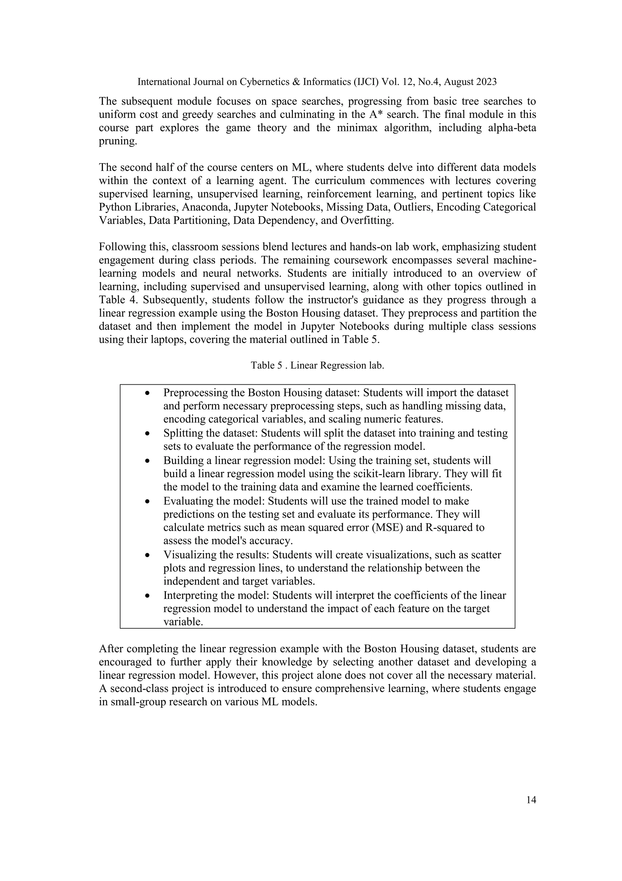 International Journal on Cybernetics & Informatics (IJCI) Vol. 12, No.4, August 2023
14
The subsequent module focuses on space searches, progressing from basic tree searches to
uniform cost and greedy searches and culminating in the A* search. The final module in this
course part explores the game theory and the minimax algorithm, including alpha-beta
pruning.
The second half of the course centers on ML, where students delve into different data models
within the context of a learning agent. The curriculum commences with lectures covering
supervised learning, unsupervised learning, reinforcement learning, and pertinent topics like
Python Libraries, Anaconda, Jupyter Notebooks, Missing Data, Outliers, Encoding Categorical
Variables, Data Partitioning, Data Dependency, and Overfitting.
Following this, classroom sessions blend lectures and hands-on lab work, emphasizing student
engagement during class periods. The remaining coursework encompasses several machine-
learning models and neural networks. Students are initially introduced to an overview of
learning, including supervised and unsupervised learning, along with other topics outlined in
Table 4. Subsequently, students follow the instructor's guidance as they progress through a
linear regression example using the Boston Housing dataset. They preprocess and partition the
dataset and then implement the model in Jupyter Notebooks during multiple class sessions
using their laptops, covering the material outlined in Table 5.
Table 5 . Linear Regression lab.
 Preprocessing the Boston Housing dataset: Students will import the dataset
and perform necessary preprocessing steps, such as handling missing data,
encoding categorical variables, and scaling numeric features.
 Splitting the dataset: Students will split the dataset into training and testing
sets to evaluate the performance of the regression model.
 Building a linear regression model: Using the training set, students will
build a linear regression model using the scikit-learn library. They will fit
the model to the training data and examine the learned coefficients.
 Evaluating the model: Students will use the trained model to make
predictions on the testing set and evaluate its performance. They will
calculate metrics such as mean squared error (MSE) and R-squared to
assess the model's accuracy.
 Visualizing the results: Students will create visualizations, such as scatter
plots and regression lines, to understand the relationship between the
independent and target variables.
 Interpreting the model: Students will interpret the coefficients of the linear
regression model to understand the impact of each feature on the target
variable.
After completing the linear regression example with the Boston Housing dataset, students are
encouraged to further apply their knowledge by selecting another dataset and developing a
linear regression model. However, this project alone does not cover all the necessary material.
A second-class project is introduced to ensure comprehensive learning, where students engage
in small-group research on various ML models.
 