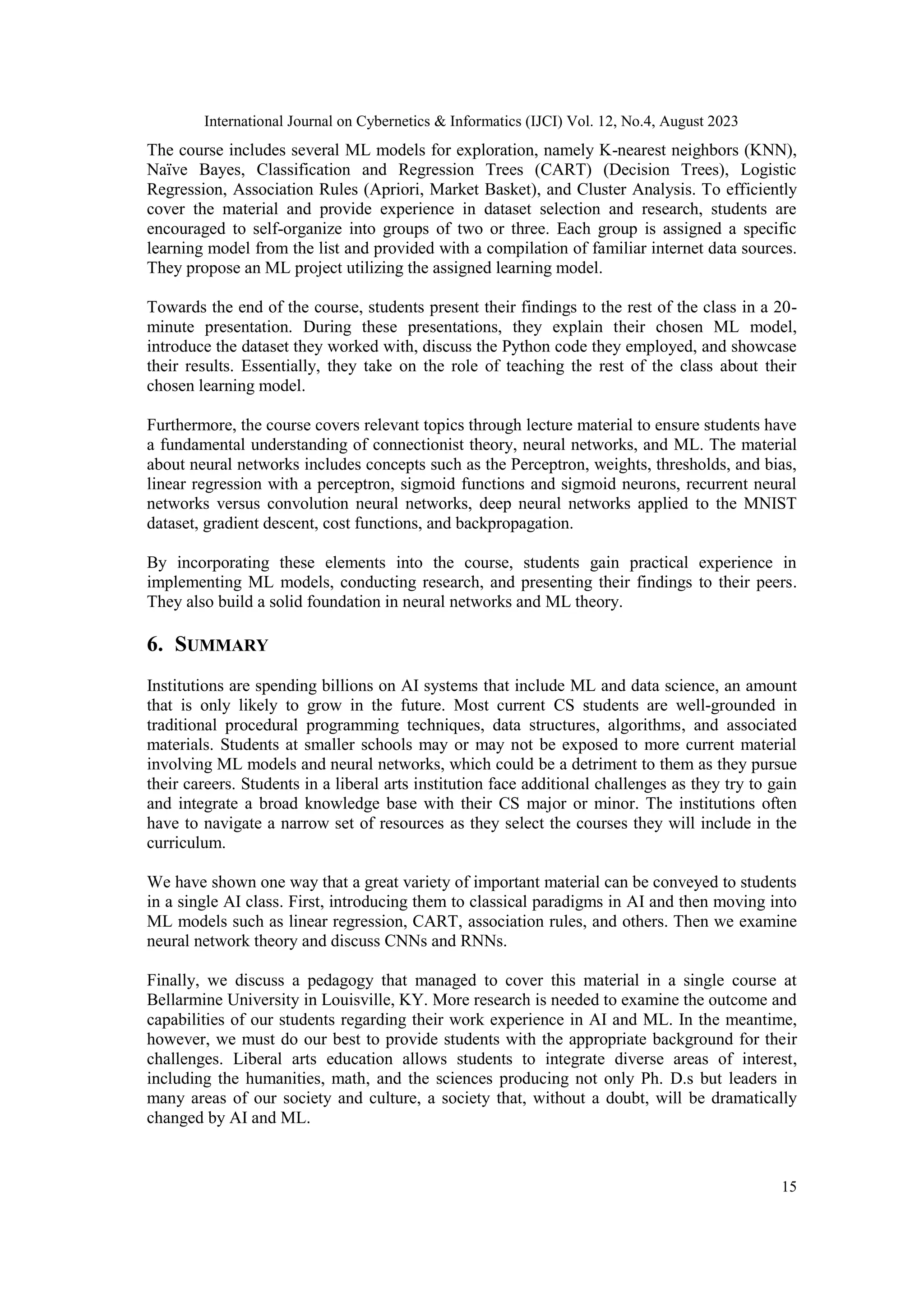 International Journal on Cybernetics & Informatics (IJCI) Vol. 12, No.4, August 2023
15
The course includes several ML models for exploration, namely K-nearest neighbors (KNN),
Naïve Bayes, Classification and Regression Trees (CART) (Decision Trees), Logistic
Regression, Association Rules (Apriori, Market Basket), and Cluster Analysis. To efficiently
cover the material and provide experience in dataset selection and research, students are
encouraged to self-organize into groups of two or three. Each group is assigned a specific
learning model from the list and provided with a compilation of familiar internet data sources.
They propose an ML project utilizing the assigned learning model.
Towards the end of the course, students present their findings to the rest of the class in a 20-
minute presentation. During these presentations, they explain their chosen ML model,
introduce the dataset they worked with, discuss the Python code they employed, and showcase
their results. Essentially, they take on the role of teaching the rest of the class about their
chosen learning model.
Furthermore, the course covers relevant topics through lecture material to ensure students have
a fundamental understanding of connectionist theory, neural networks, and ML. The material
about neural networks includes concepts such as the Perceptron, weights, thresholds, and bias,
linear regression with a perceptron, sigmoid functions and sigmoid neurons, recurrent neural
networks versus convolution neural networks, deep neural networks applied to the MNIST
dataset, gradient descent, cost functions, and backpropagation.
By incorporating these elements into the course, students gain practical experience in
implementing ML models, conducting research, and presenting their findings to their peers.
They also build a solid foundation in neural networks and ML theory.
6. SUMMARY
Institutions are spending billions on AI systems that include ML and data science, an amount
that is only likely to grow in the future. Most current CS students are well-grounded in
traditional procedural programming techniques, data structures, algorithms, and associated
materials. Students at smaller schools may or may not be exposed to more current material
involving ML models and neural networks, which could be a detriment to them as they pursue
their careers. Students in a liberal arts institution face additional challenges as they try to gain
and integrate a broad knowledge base with their CS major or minor. The institutions often
have to navigate a narrow set of resources as they select the courses they will include in the
curriculum.
We have shown one way that a great variety of important material can be conveyed to students
in a single AI class. First, introducing them to classical paradigms in AI and then moving into
ML models such as linear regression, CART, association rules, and others. Then we examine
neural network theory and discuss CNNs and RNNs.
Finally, we discuss a pedagogy that managed to cover this material in a single course at
Bellarmine University in Louisville, KY. More research is needed to examine the outcome and
capabilities of our students regarding their work experience in AI and ML. In the meantime,
however, we must do our best to provide students with the appropriate background for their
challenges. Liberal arts education allows students to integrate diverse areas of interest,
including the humanities, math, and the sciences producing not only Ph. D.s but leaders in
many areas of our society and culture, a society that, without a doubt, will be dramatically
changed by AI and ML.
 