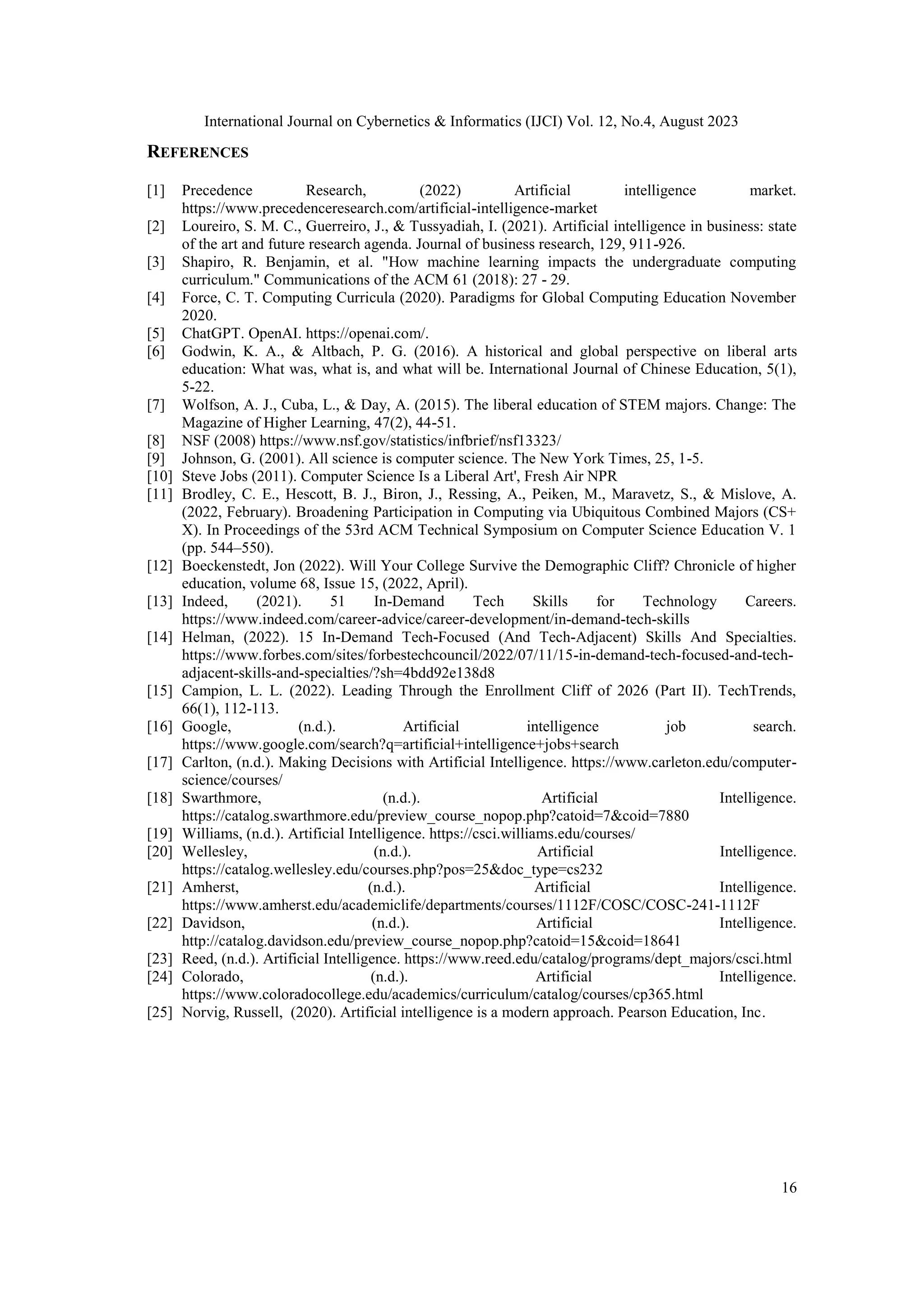 International Journal on Cybernetics & Informatics (IJCI) Vol. 12, No.4, August 2023
16
REFERENCES
[1] Precedence Research, (2022) Artificial intelligence market.
https://www.precedenceresearch.com/artificial-intelligence-market
[2] Loureiro, S. M. C., Guerreiro, J., & Tussyadiah, I. (2021). Artificial intelligence in business: state
of the art and future research agenda. Journal of business research, 129, 911-926.
[3] Shapiro, R. Benjamin, et al. "How machine learning impacts the undergraduate computing
curriculum." Communications of the ACM 61 (2018): 27 - 29.
[4] Force, C. T. Computing Curricula (2020). Paradigms for Global Computing Education November
2020.
[5] ChatGPT. OpenAI. https://openai.com/.
[6] Godwin, K. A., & Altbach, P. G. (2016). A historical and global perspective on liberal arts
education: What was, what is, and what will be. International Journal of Chinese Education, 5(1),
5-22.
[7] Wolfson, A. J., Cuba, L., & Day, A. (2015). The liberal education of STEM majors. Change: The
Magazine of Higher Learning, 47(2), 44-51.
[8] NSF (2008) https://www.nsf.gov/statistics/infbrief/nsf13323/
[9] Johnson, G. (2001). All science is computer science. The New York Times, 25, 1-5.
[10] Steve Jobs (2011). Computer Science Is a Liberal Art', Fresh Air NPR
[11] Brodley, C. E., Hescott, B. J., Biron, J., Ressing, A., Peiken, M., Maravetz, S., & Mislove, A.
(2022, February). Broadening Participation in Computing via Ubiquitous Combined Majors (CS+
X). In Proceedings of the 53rd ACM Technical Symposium on Computer Science Education V. 1
(pp. 544–550).
[12] Boeckenstedt, Jon (2022). Will Your College Survive the Demographic Cliff? Chronicle of higher
education, volume 68, Issue 15, (2022, April).
[13] Indeed, (2021). 51 In-Demand Tech Skills for Technology Careers.
https://www.indeed.com/career-advice/career-development/in-demand-tech-skills
[14] Helman, (2022). 15 In-Demand Tech-Focused (And Tech-Adjacent) Skills And Specialties.
https://www.forbes.com/sites/forbestechcouncil/2022/07/11/15-in-demand-tech-focused-and-tech-
adjacent-skills-and-specialties/?sh=4bdd92e138d8
[15] Campion, L. L. (2022). Leading Through the Enrollment Cliff of 2026 (Part II). TechTrends,
66(1), 112-113.
[16] Google, (n.d.). Artificial intelligence job search.
https://www.google.com/search?q=artificial+intelligence+jobs+search
[17] Carlton, (n.d.). Making Decisions with Artificial Intelligence. https://www.carleton.edu/computer-
science/courses/
[18] Swarthmore, (n.d.). Artificial Intelligence.
https://catalog.swarthmore.edu/preview_course_nopop.php?catoid=7&coid=7880
[19] Williams, (n.d.). Artificial Intelligence. https://csci.williams.edu/courses/
[20] Wellesley, (n.d.). Artificial Intelligence.
https://catalog.wellesley.edu/courses.php?pos=25&doc_type=cs232
[21] Amherst, (n.d.). Artificial Intelligence.
https://www.amherst.edu/academiclife/departments/courses/1112F/COSC/COSC-241-1112F
[22] Davidson, (n.d.). Artificial Intelligence.
http://catalog.davidson.edu/preview_course_nopop.php?catoid=15&coid=18641
[23] Reed, (n.d.). Artificial Intelligence. https://www.reed.edu/catalog/programs/dept_majors/csci.html
[24] Colorado, (n.d.). Artificial Intelligence.
https://www.coloradocollege.edu/academics/curriculum/catalog/courses/cp365.html
[25] Norvig, Russell, (2020). Artificial intelligence is a modern approach. Pearson Education, Inc.
 