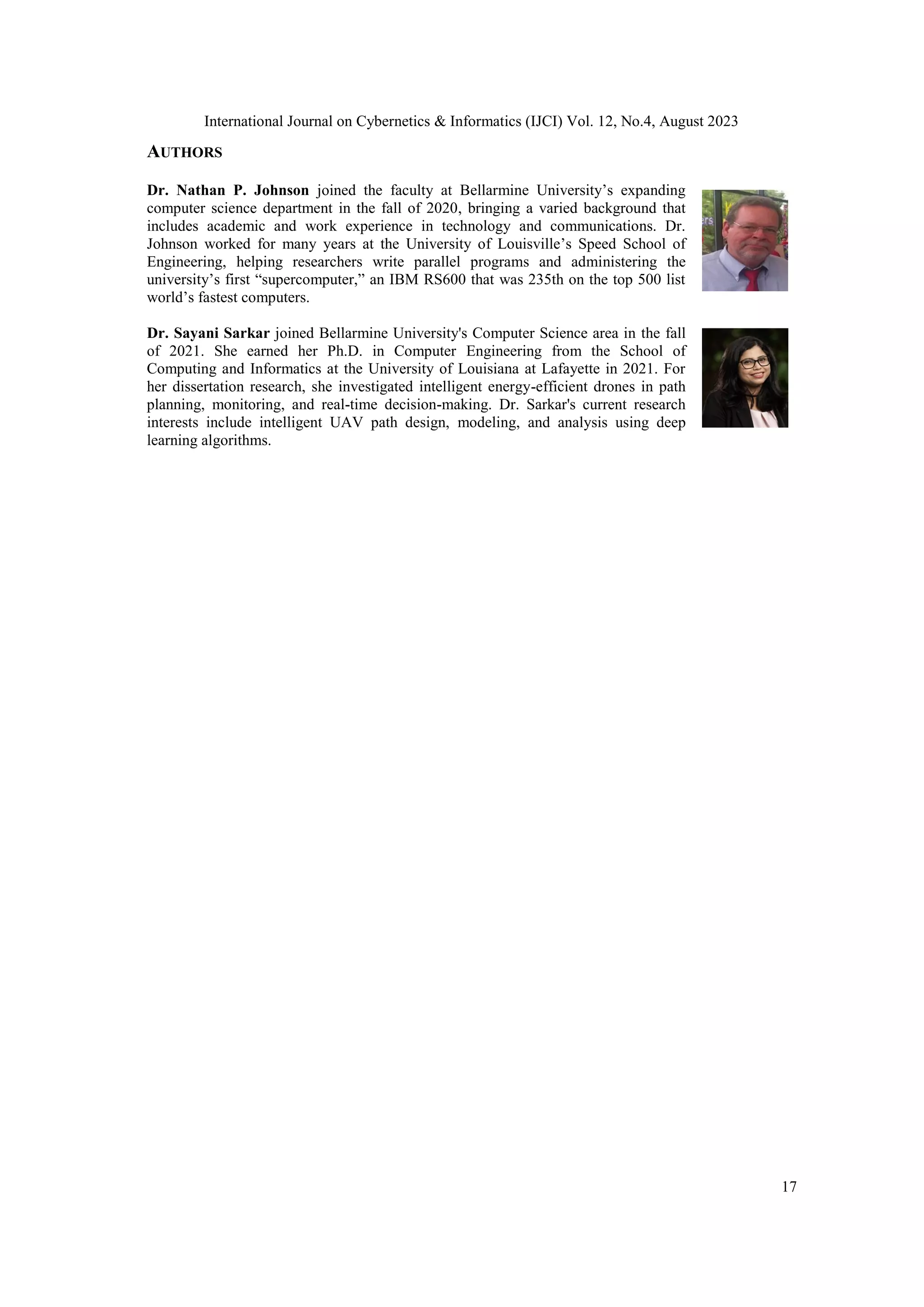 International Journal on Cybernetics & Informatics (IJCI) Vol. 12, No.4, August 2023
17
AUTHORS
Dr. Nathan P. Johnson joined the faculty at Bellarmine University’s expanding
computer science department in the fall of 2020, bringing a varied background that
includes academic and work experience in technology and communications. Dr.
Johnson worked for many years at the University of Louisville’s Speed School of
Engineering, helping researchers write parallel programs and administering the
university’s first “supercomputer,” an IBM RS600 that was 235th on the top 500 list
world’s fastest computers.
Dr. Sayani Sarkar joined Bellarmine University's Computer Science area in the fall
of 2021. She earned her Ph.D. in Computer Engineering from the School of
Computing and Informatics at the University of Louisiana at Lafayette in 2021. For
her dissertation research, she investigated intelligent energy-efficient drones in path
planning, monitoring, and real-time decision-making. Dr. Sarkar's current research
interests include intelligent UAV path design, modeling, and analysis using deep
learning algorithms.
 