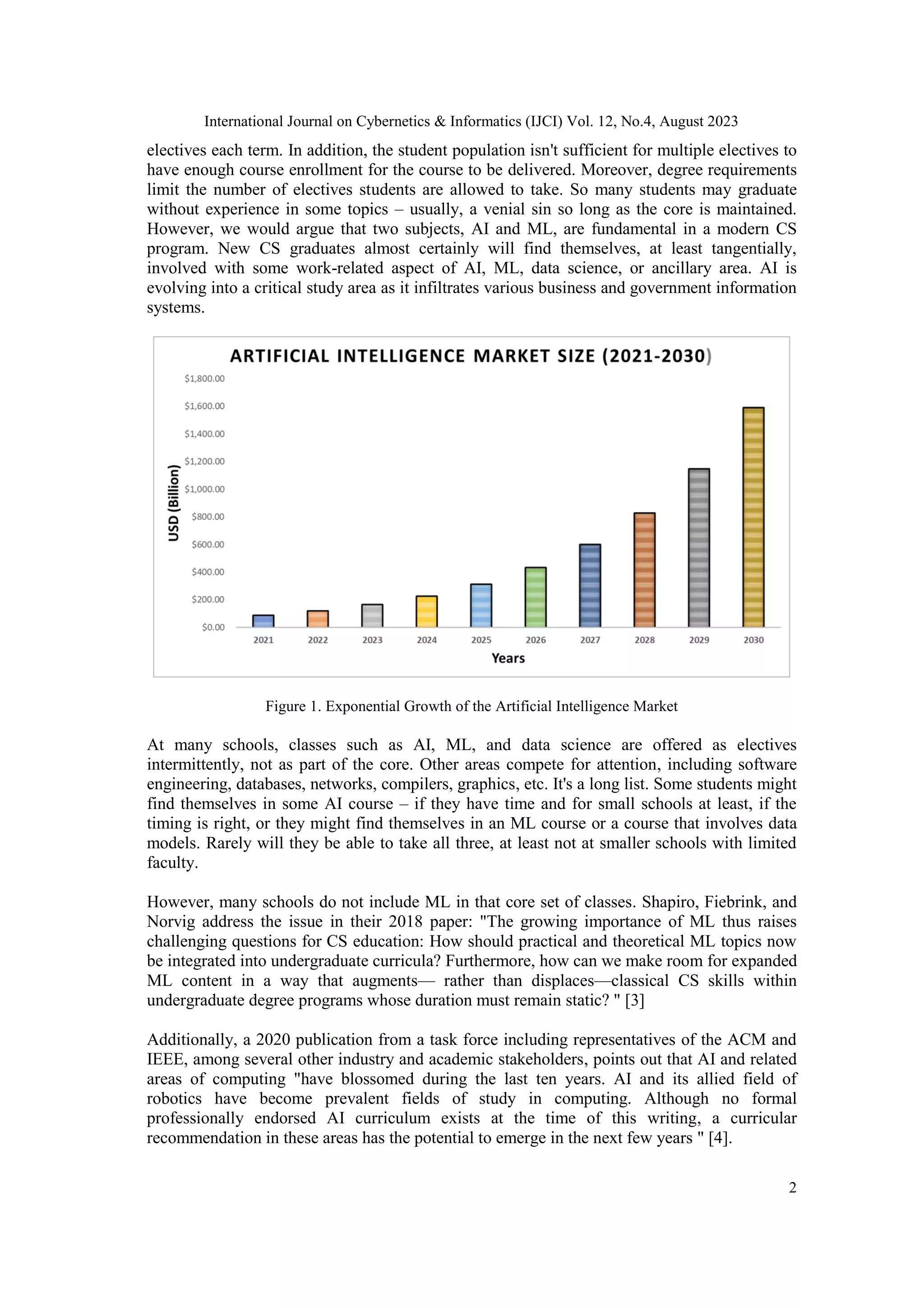 International Journal on Cybernetics & Informatics (IJCI) Vol. 12, No.4, August 2023
2
electives each term. In addition, the student population isn't sufficient for multiple electives to
have enough course enrollment for the course to be delivered. Moreover, degree requirements
limit the number of electives students are allowed to take. So many students may graduate
without experience in some topics – usually, a venial sin so long as the core is maintained.
However, we would argue that two subjects, AI and ML, are fundamental in a modern CS
program. New CS graduates almost certainly will find themselves, at least tangentially,
involved with some work-related aspect of AI, ML, data science, or ancillary area. AI is
evolving into a critical study area as it infiltrates various business and government information
systems.
Figure 1. Exponential Growth of the Artificial Intelligence Market
At many schools, classes such as AI, ML, and data science are offered as electives
intermittently, not as part of the core. Other areas compete for attention, including software
engineering, databases, networks, compilers, graphics, etc. It's a long list. Some students might
find themselves in some AI course – if they have time and for small schools at least, if the
timing is right, or they might find themselves in an ML course or a course that involves data
models. Rarely will they be able to take all three, at least not at smaller schools with limited
faculty.
However, many schools do not include ML in that core set of classes. Shapiro, Fiebrink, and
Norvig address the issue in their 2018 paper: "The growing importance of ML thus raises
challenging questions for CS education: How should practical and theoretical ML topics now
be integrated into undergraduate curricula? Furthermore, how can we make room for expanded
ML content in a way that augments— rather than displaces—classical CS skills within
undergraduate degree programs whose duration must remain static? " [3]
Additionally, a 2020 publication from a task force including representatives of the ACM and
IEEE, among several other industry and academic stakeholders, points out that AI and related
areas of computing "have blossomed during the last ten years. AI and its allied field of
robotics have become prevalent fields of study in computing. Although no formal
professionally endorsed AI curriculum exists at the time of this writing, a curricular
recommendation in these areas has the potential to emerge in the next few years " [4].
 