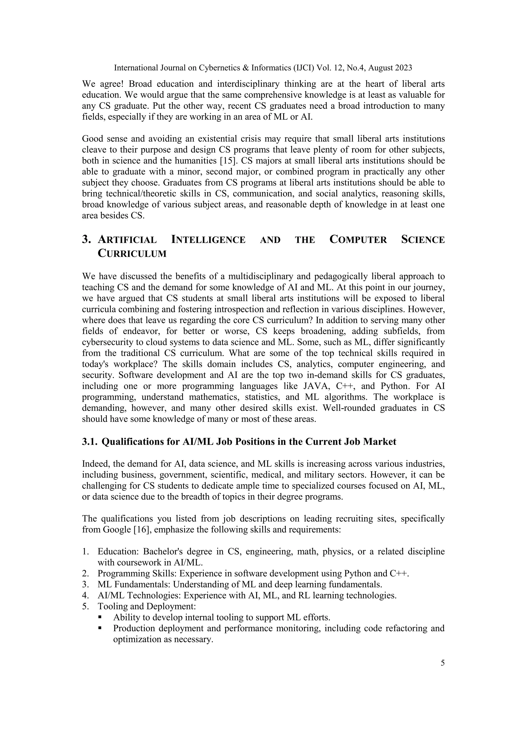 International Journal on Cybernetics & Informatics (IJCI) Vol. 12, No.4, August 2023
5
We agree! Broad education and interdisciplinary thinking are at the heart of liberal arts
education. We would argue that the same comprehensive knowledge is at least as valuable for
any CS graduate. Put the other way, recent CS graduates need a broad introduction to many
fields, especially if they are working in an area of ML or AI.
Good sense and avoiding an existential crisis may require that small liberal arts institutions
cleave to their purpose and design CS programs that leave plenty of room for other subjects,
both in science and the humanities [15]. CS majors at small liberal arts institutions should be
able to graduate with a minor, second major, or combined program in practically any other
subject they choose. Graduates from CS programs at liberal arts institutions should be able to
bring technical/theoretic skills in CS, communication, and social analytics, reasoning skills,
broad knowledge of various subject areas, and reasonable depth of knowledge in at least one
area besides CS.
3. ARTIFICIAL INTELLIGENCE AND THE COMPUTER SCIENCE
CURRICULUM
We have discussed the benefits of a multidisciplinary and pedagogically liberal approach to
teaching CS and the demand for some knowledge of AI and ML. At this point in our journey,
we have argued that CS students at small liberal arts institutions will be exposed to liberal
curricula combining and fostering introspection and reflection in various disciplines. However,
where does that leave us regarding the core CS curriculum? In addition to serving many other
fields of endeavor, for better or worse, CS keeps broadening, adding subfields, from
cybersecurity to cloud systems to data science and ML. Some, such as ML, differ significantly
from the traditional CS curriculum. What are some of the top technical skills required in
today's workplace? The skills domain includes CS, analytics, computer engineering, and
security. Software development and AI are the top two in-demand skills for CS graduates,
including one or more programming languages like JAVA, C++, and Python. For AI
programming, understand mathematics, statistics, and ML algorithms. The workplace is
demanding, however, and many other desired skills exist. Well-rounded graduates in CS
should have some knowledge of many or most of these areas.
3.1. Qualifications for AI/ML Job Positions in the Current Job Market
Indeed, the demand for AI, data science, and ML skills is increasing across various industries,
including business, government, scientific, medical, and military sectors. However, it can be
challenging for CS students to dedicate ample time to specialized courses focused on AI, ML,
or data science due to the breadth of topics in their degree programs.
The qualifications you listed from job descriptions on leading recruiting sites, specifically
from Google [16], emphasize the following skills and requirements:
1. Education: Bachelor's degree in CS, engineering, math, physics, or a related discipline
with coursework in AI/ML.
2. Programming Skills: Experience in software development using Python and C++.
3. ML Fundamentals: Understanding of ML and deep learning fundamentals.
4. AI/ML Technologies: Experience with AI, ML, and RL learning technologies.
5. Tooling and Deployment:
 Ability to develop internal tooling to support ML efforts.
 Production deployment and performance monitoring, including code refactoring and
optimization as necessary.
 