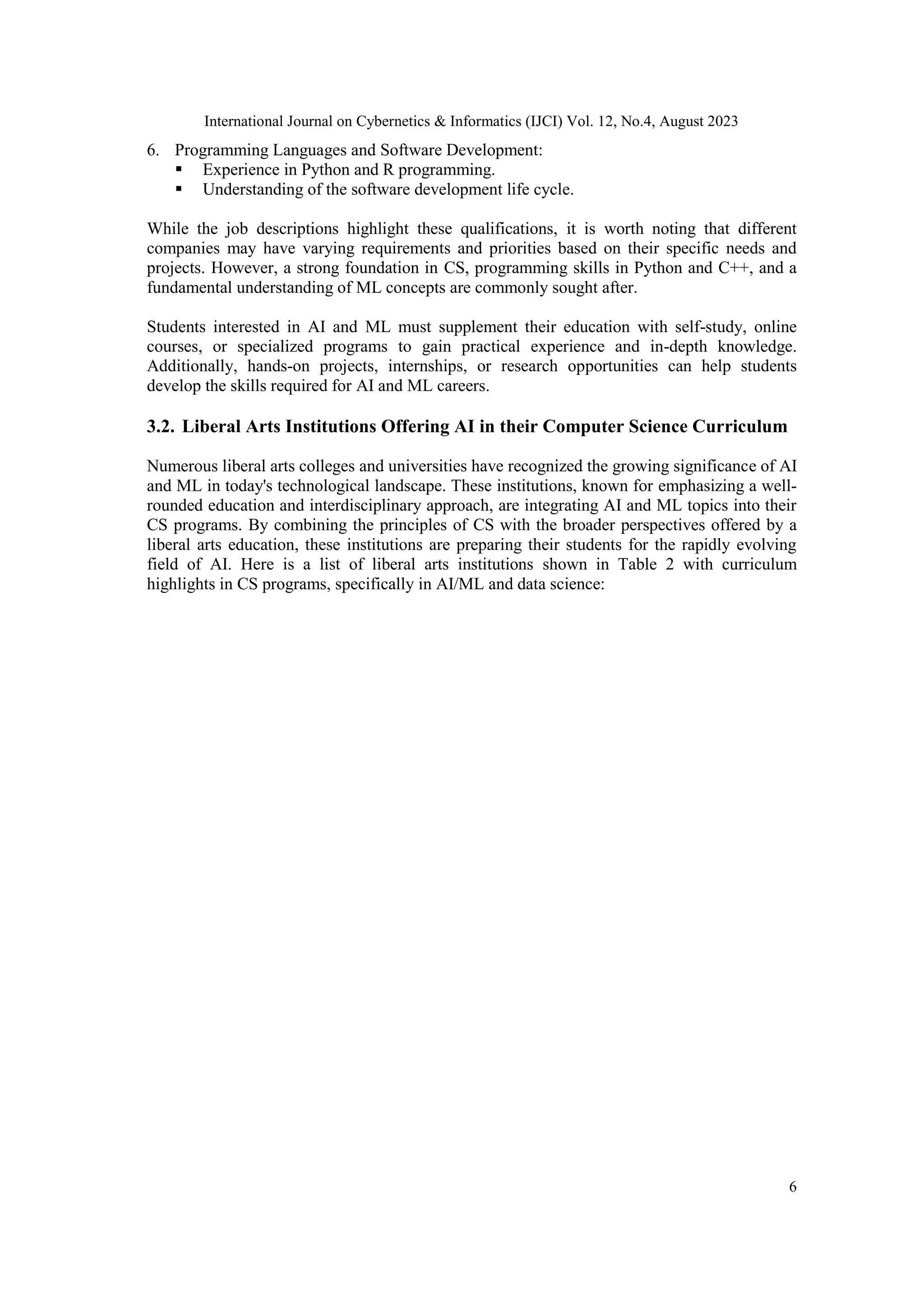 International Journal on Cybernetics & Informatics (IJCI) Vol. 12, No.4, August 2023
6
6. Programming Languages and Software Development:
 Experience in Python and R programming.
 Understanding of the software development life cycle.
While the job descriptions highlight these qualifications, it is worth noting that different
companies may have varying requirements and priorities based on their specific needs and
projects. However, a strong foundation in CS, programming skills in Python and C++, and a
fundamental understanding of ML concepts are commonly sought after.
Students interested in AI and ML must supplement their education with self-study, online
courses, or specialized programs to gain practical experience and in-depth knowledge.
Additionally, hands-on projects, internships, or research opportunities can help students
develop the skills required for AI and ML careers.
3.2. Liberal Arts Institutions Offering AI in their Computer Science Curriculum
Numerous liberal arts colleges and universities have recognized the growing significance of AI
and ML in today's technological landscape. These institutions, known for emphasizing a well-
rounded education and interdisciplinary approach, are integrating AI and ML topics into their
CS programs. By combining the principles of CS with the broader perspectives offered by a
liberal arts education, these institutions are preparing their students for the rapidly evolving
field of AI. Here is a list of liberal arts institutions shown in Table 2 with curriculum
highlights in CS programs, specifically in AI/ML and data science:
 