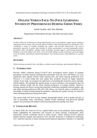 International Journal on Integrating Technology in Education (IJITE) Vol.12, No.4, December 2023
DOI:10.5121/ijite.2023.12402 19
ONLINE VERSUS FACE-TO-FACE LEARNING:
STUDENTS’ PREFERENCES DURING CRISIS TIMES
Ayelet Ayalon and Noa Aharony
Department of Information Science, Bar-Ilan University Israel
ABSTRACT
In March 2020, the world faced an abrupt global health crisis as the pandemic rapidly spread, leading to
widespread school closures. Our research explored students' online learning preferences during this crisis,
considering a range of variables including age, gender, and personal characteristics. We used a
quantitative approach to gather data through six online questionnaires covering demographic details,
personality traits, self-efficacy, attitude toward technology, parental support, and learning preferences.
Findings reveal that students who held a more favorable attitude towards technology, perceived higher
levels of academic achievements and parental support, were inclined to favor online platforms to a greater
extent.
KEYWORDS
Online learning, personality traits, self-efficacy, attitude toward technology, age and gender differences.
1. INTRODUCTION
Previous studies conducted during Covid-19 have investigated various aspects of students'
perceptions of online learning including their personality traits [8], [25], self-efficacy [2], [11],
satisfaction [48], attitude towards online learning [32], and online learning preferences [31].
However, it is worth noting that most studies have primarily focused on higher education
settings. In our study, we recognize the significance of extending this research to junior and high-
school students. By including this specific group, we aim to introduce a new perspective that can
provide valuable insight into the online learning preferences of younger students. Moreover,
existing research has shown varying and sometimes conflicting correlations between gender, age,
and online learning preferences [20], [45], [48]. Hence, our research seeks to contribute to the
knowledge of online learning during the pandemic, exploring how gender and age are related to
online learning preferences during crisis times.
The current study will focus on how students' demographic details, such as gender and age, as
well as personality traits, self-efficacy, attitude toward technology and perceived parental
support, are associated with students' online learning preferences during crisis times.
2. LITERATURE REVIEW
In March 2020, the world was hit by a global health crisis as the pandemic started spreading,
further highlighting the importance and necessity of online learning. Consequently, many
educational systems worldwide moved to online classes. Online learning involves physical
distance between students and instructors [55], and their interaction is mediated by technology
[15]. Amid the transition to online learning and the physical separation it entailed, it is important
 