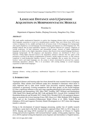 International Journal on Natural Language Computing (IJNLC) Vol.12, No.4, August 2023
DOI: 10.5121/ijnlc.2023.12402 13
LANGUAGE DISTANCE AND L3 JAPANESE
ACQUISITION IN MORPHOSYNTACTIC MODULE
Wenchao Li
Department of Japanese Studies, Zhejiang University, Hangzhou City, China
ABSTRACT
This study applies mathematical linguistics to explore how language distance plays an essential role in
third language acquisition in terms of a morphosyntactic module. Data were drawn from 3410 essays
written in Japanese by low, middle and high levels of learners from 12 first-language (L1) backgrounds
who acquire English as a second language (L2)-interlanguage and Japanese as a third language (L3). The
findings indicate that (a) mean dependency distance is an efficient indicator for syntactic complexity of
writing proficiency. In both elementary and intermediate groups, learners of highly agglutinative
languages are likely to show higher dependency distance than learners from isolated-language and fusion-
language backgrounds. (b) The frequency and dependency distance are distributed in Power Law
Function. Fitting Right truncated Good to the dependency distances indicates that the values of the
parameter p ascend as the degree of agglutination of learners’ mother tongue increases. (c) The syntactic
complexity in multi-background Japanese learners’ essays highlights that no matter how diverse the
learners’ native and target languages are, the syntax is always constrained by universal law, namely,
minimising dependency distance. This is in accordance with existing findings in second language
acquisition of inflectional languages.
KEYWORDS
language distance, writing proficiency, mathematical linguistics, L3 acquisition, mean dependency
distance
1. INTRODUCTION
Typological distance and learning order have been deemed the most essential factors in language
acquisition. Many scholars from different camps have attempted to determine which factor is
more important and to what extent transfer from previously acquired languages happens
(wholesale or piecemeal). Existing assumptions fall into three groups: (a) the second language
(L2) has a significant influence at the early stage regarding phonological and syntactic acquisition
(Hammarberg and Hammarberg 1993; Marx 2002; Tremblay 2007; Williams and Hammarberg
1998; Onishi 2016; Bardel and Falk 2007; Falk and Bardel 2011; Forsyth 2014; Archibald 2019;
Dziubalska-Kołaczyk and Wrembel 2017; Onishi 2016; Wrembel 2015), (b) typological distance
plays an essential role in lexis learning (Cenoz 2001; Rossi et al. 2006; Rothman 2010; Singleton
1987), and (c) the Cumulative-Enhancement Model (Flynn et al. 2004), Scalpel Model
(Slabakova 2016) and Linguistic Proximity Model (Westergaard et al. 2017) show that language
transfer is selective.
Owing to the development of natural language processing, another line of notable research
contributes a great deal to the field: the quantitative approach (Hunt 1965; Lu 2011; Jiang et al.
2019). Quyang and Jiang (2018) examined the syntactic complexity of Chinese L2 English
writing and arrived at regularity: with increased learners’ grades, writing quality improves. Jiang
et al. (2019) explored writing development across beginner and intermediate L2 English learners,
 