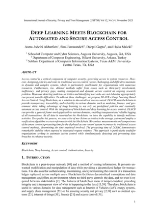International Journal of Security, Privacy and Trust Management (IJSPTM) Vol 12, No 3/4, November 2023
1
DEEP LEARNING MEETS BLOCKCHAIN FOR
AUTOMATED AND SECURE ACCESS CONTROL
Asma Jodeiri Akbarfam1
, Sina Barazandeh2
, Deepti Gupta3
, and Hoda Maleki1
1
School of Computer and Cyber Sciences, Augusta University, Augusta, GA, USA
2
Department of Computer Engineering, Bilkent University, Ankara, Turkey
3
Subhani Department of Computer Information Systems, Texas A&M University-
Central Texas, TX, USA
ABSTRACT
Access control is a critical component of computer security, governing access to system resources. How-
ever, designing policies and roles in traditional access control can be challenging and difficult to maintain
in dynamic and complex systems, which is particularly problematic for organizations with numerous
resources. Furthermore, tra- ditional methods suffer from issues such as third-party involvement,
inefficiency, and privacy gaps, making transparent and dynamic access control an ongoing research
problem. Moreover detecting malicious activities and identifying userswho are not behaving appropriately
can present notable difficulties. To address these challenges, we propose DLACB,a Deep Learning Based
Access Control Using Blockchain, as a solution to decentralized access control. DLACB usesblockchain to
provide transparency, traceability, and reliability in various domains such as medicine, finance, and gov-
ernment while taking advantage of deep learning to not rely on predefined policies and eventually
automate access control. With the integration of blockchain and deep learning for access control, DLACB
can provide a general frame-work applicable to various domains, enabling transparent and reliable logging
of all transactions. As all data is recorded on the blockchain, we have the capability to identify malicious
activities. To expedite this process, we store a list of ma- licious activities in the storage system and employ a
verification algorithm to cross-reference it with the blockchain. Weconduct measurements and comparisons
of the smart contract processing time for the deployed access control system incontrast to traditional access
control methods, determining the time overhead involved. The processing time of DLBAC demonstrates
remarkable stability when exposed to increased request volumes. This approach is particularly usefulfor
organizations seeking to automate access control while simultaneously detecting and preventing data
breaches to enhance security.
KEYWORDS
Blockchain, Deep learning, Access control, Authentication, Security
1. INTRODUCTION
Blockchain is a peer-to-peer network [40] and a method of storing information. It prevents un-
wanted modification and manipulation of data while providing a decentralized ledger for transac-
tions. It is also used for authenticating, maintaining, and synchronizing the content of a transaction
ledger replicated across multiple users. Blockchain facilitates decentralized transactions and data
management and offers an environment where no third party controls the data, and no trust is re-
quired between stakeholders [2]. The features of blockchain make it tamper-resistant, providing
integrity and a transparent view of what is happening to the data [13,59]. Therefore, blockchain is
useful in various domains for data management such as Internet of Vehicles (IoV), energy systems,
and supply chain management [55] or for ensuring security and privacy [2,39] such as medical sys-
tems [23], internet of things [31], finance [21] and access control [51].
 