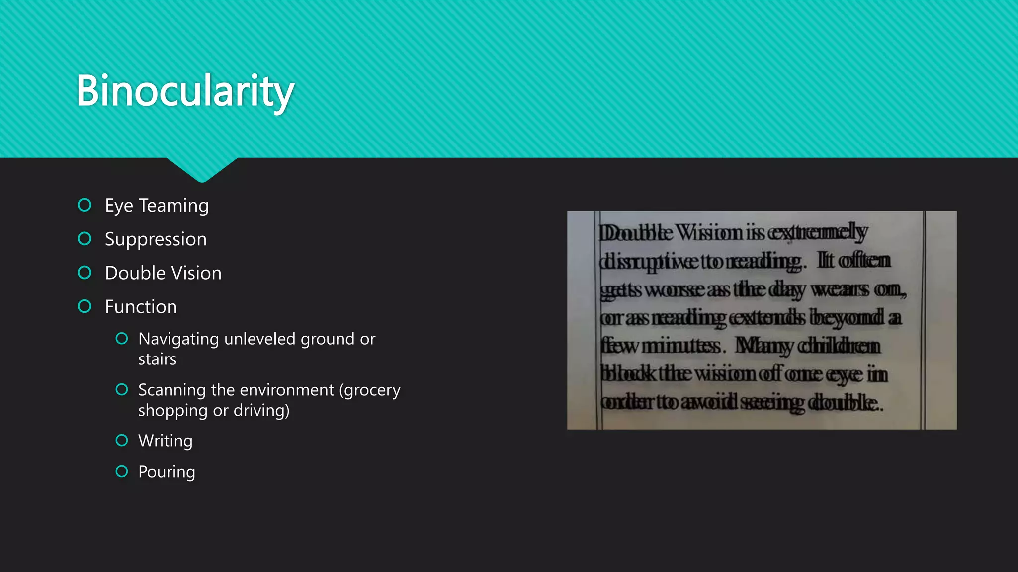 Binocularity
 Eye Teaming
 Suppression
 Double Vision
 Function
 Navigating unleveled ground or
stairs
 Scanning the environment (grocery
shopping or driving)
 Writing
 Pouring
 