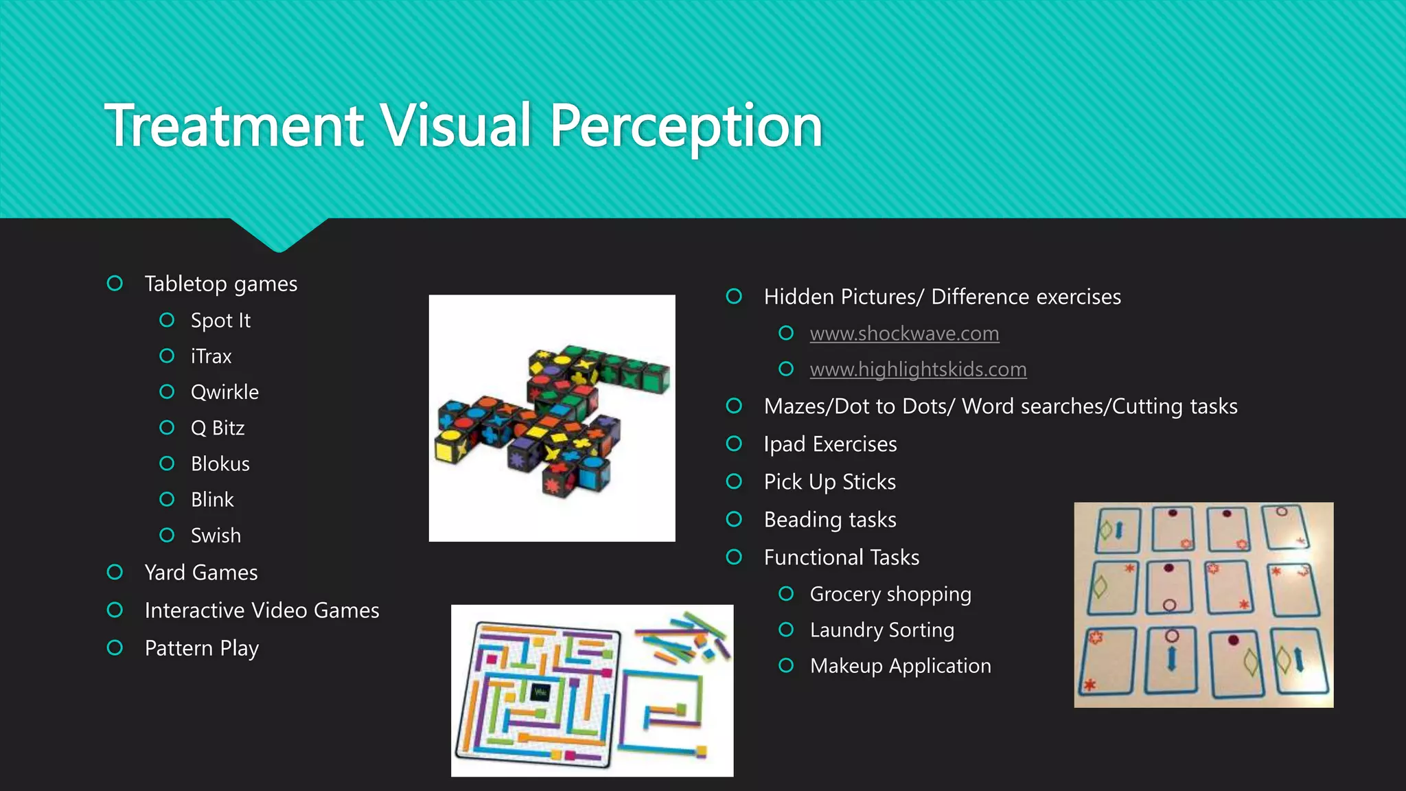 Treatment Visual Perception
 Tabletop games
 Spot It
 iTrax
 Qwirkle
 Q Bitz
 Blokus
 Blink
 Swish
 Yard Games
 Interactive Video Games
 Pattern Play
 Hidden Pictures/ Difference exercises
 www.shockwave.com
 www.highlightskids.com
 Mazes/Dot to Dots/ Word searches/Cutting tasks
 Ipad Exercises
 Pick Up Sticks
 Beading tasks
 Functional Tasks
 Grocery shopping
 Laundry Sorting
 Makeup Application
 