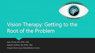Vision Therapy: Getting to the
Root of the Problem
Kara Christy, MS, OTRL, CBIS
Natasha Huffine, MS, OTRL, CBIS
Origami Brain Injury Rehabilitation Center
 