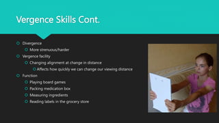 Vergence Skills Cont.
 Divergence
 More strenuous/harder
 Vergence facility
 Changing alignment at change in distance
 Affects how quickly we can change our viewing distance
 Function
 Playing board games
 Packing medication box
 Measuring ingredients
 Reading labels in the grocery store
 
