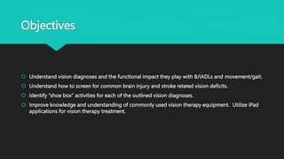 Objectives
 Understand vision diagnoses and the functional impact they play with B/IADLs and movement/gait.
 Understand how to screen for common brain injury and stroke related vision deficits.
 Identify “shoe box” activities for each of the outlined vision diagnoses.
 Improve knowledge and understanding of commonly used vision therapy equipment. Utilize iPad
applications for vision therapy treatment.
 