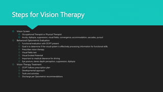 Steps for Vision Therapy
 Vision Screen
 Occupational Therapist or Physical Therapist
 Acuity, diplopia, suppression, visual fields, convergence, accommodation, saccades, pursuit
 Behavioral Optometrist Evaluation
 Functional evaluation with OT/PT present
 Goal is to determine if the visual system is effectively processing information for functional skills
 Prescribes vision therapy
 Visual fields test
 Visual Evoked Potential
 Important to medical clearance for driving
 Eye posture, stereo depth perception, suppression, diplopia
 Vision Therapy Treatment
 OT/PT follows prescription plan
 Developmental approach
 Tools and activities
 Discharge per Optometrist recommendations
 