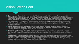 Vision Screen Cont.
 Convergence – Coordinated movement of the two eyes so that the image of a single point is
formed on corresponding retinal areas. Have the client follow an object (finger, pen, etc.) in toward
their nose. Note distance from face when they cannot keep image single. Note if one eye breaks
before the other. Approximately 4 inches is normal, however many can converge to the nose (TTN).
 Visual scanning – Coordinating eye movement in an organized fashion (efficient search pattern)
while actively searching the environment for information (i.e. scanning a store shelf for a specific
product, reading).
 Depth perception – The ability to determine the relative distance between objects, figures, or
landmarks and the observer (i.e. the car in front of you or beside you when driving or parking a
vehicle). Screened using the Stereo Fly Test or similar.
 Binocular Eye teaming- The ability to focus upon an object with both eyes and create a single
stereoscopic image. Binocularity requires highly convergent orbits. Screened with a cover/uncover
test.
 Suppression – The neurological phenomenon of the brain’s ability to disregard information from
one eye; suppression frequently results following prolonged double vision, and is thought a natural
adaptation of the brain to try and make sense of the information received from the eyes. Tested
through red/green activities such as the Worth 4 Dot Test.
 