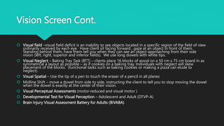 Vision Screen Cont.
 Visual field –visual field deficit is an inability to see objects located in a specific region of the field of view
ordinarily received by each eye. Have client sit facing forward , gaze at an object in front of them.
Standing behind them, have them tell you when they can see an object approaching from their side
vision (left, right, superior and inferior fields). We use long dowels with white tips.
 Visual Neglect – Baking Tray Task (BTT) – clients place 16 blocks of wood on a 50 cm x 75 cm board in as
symmetrical a layout as possible – as if cookies on a baking tray. Individuals with neglect will skew
placement of the blocks. (functional tasks such as baking cookies or making a pizza can elude to
neglect).
 Visual Spatial – Use the tip of a pen to touch the eraser of a pencil in all planes
 Midline Shift – move a dowel from side to side, instructing the client to tell you to stop moving the dowel
when the dowel is exactly at the center of their vision.
 Visual Perceptual Assessments (motor-reduced and visual motor )
 Developmental Test for Visual Perception – Adolescent and Adult (DTVP-A)
 Brain Injury Visual Assessment Battery for Adults (BiVABA)
 