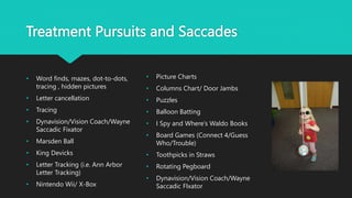 Treatment Pursuits and Saccades
• Word finds, mazes, dot-to-dots,
tracing , hidden pictures
• Letter cancellation
• Tracing
• Dynavision/Vision Coach/Wayne
Saccadic Fixator
• Marsden Ball
• King Devicks
• Letter Tracking (i.e. Ann Arbor
Letter Tracking)
• Nintendo Wii/ X-Box
• Picture Charts
• Columns Chart/ Door Jambs
• Puzzles
• Balloon Batting
• I Spy and Where’s Waldo Books
• Board Games (Connect 4/Guess
Who/Trouble)
• Toothpicks in Straws
• Rotating Pegboard
• Dynavision/Vision Coach/Wayne
Saccadic FIxator
 